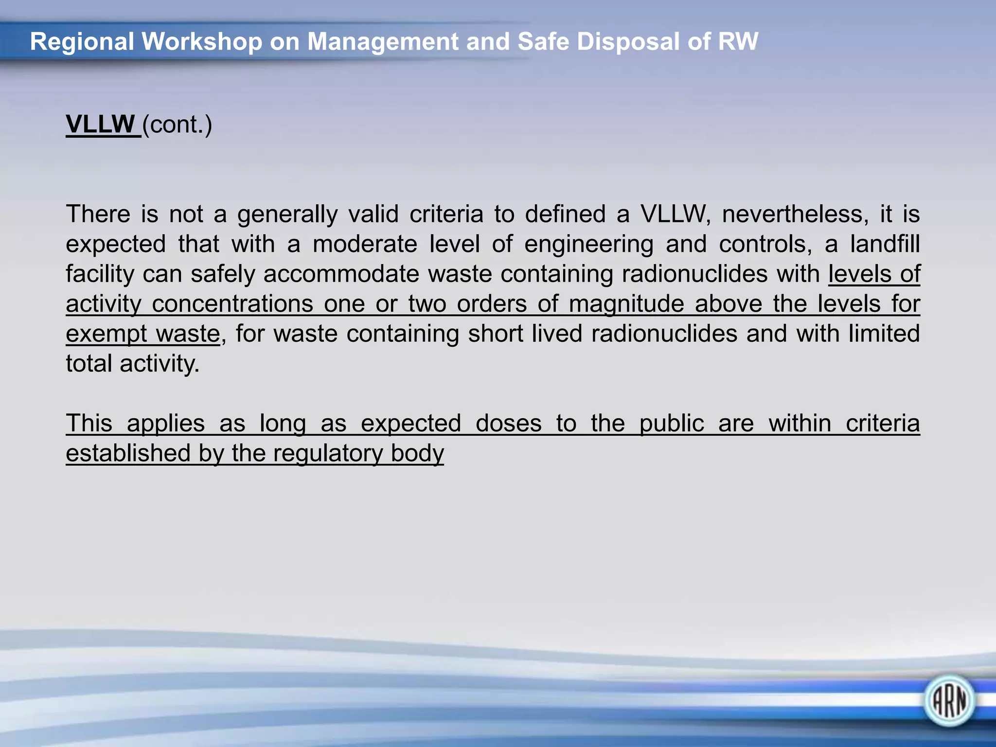 VLLW (cont.)
There is not a generally valid criteria to defined a VLLW, nevertheless, it is
expected that with a moderate level of engineering and controls, a landfill
facility can safely accommodate waste containing radionuclides with levels of
activity concentrations one or two orders of magnitude above the levels for
exempt waste, for waste containing short lived radionuclides and with limited
total activity.
This applies as long as expected doses to the public are within criteria
established by the regulatory body
Regional Workshop on Management and Safe Disposal of RW
 