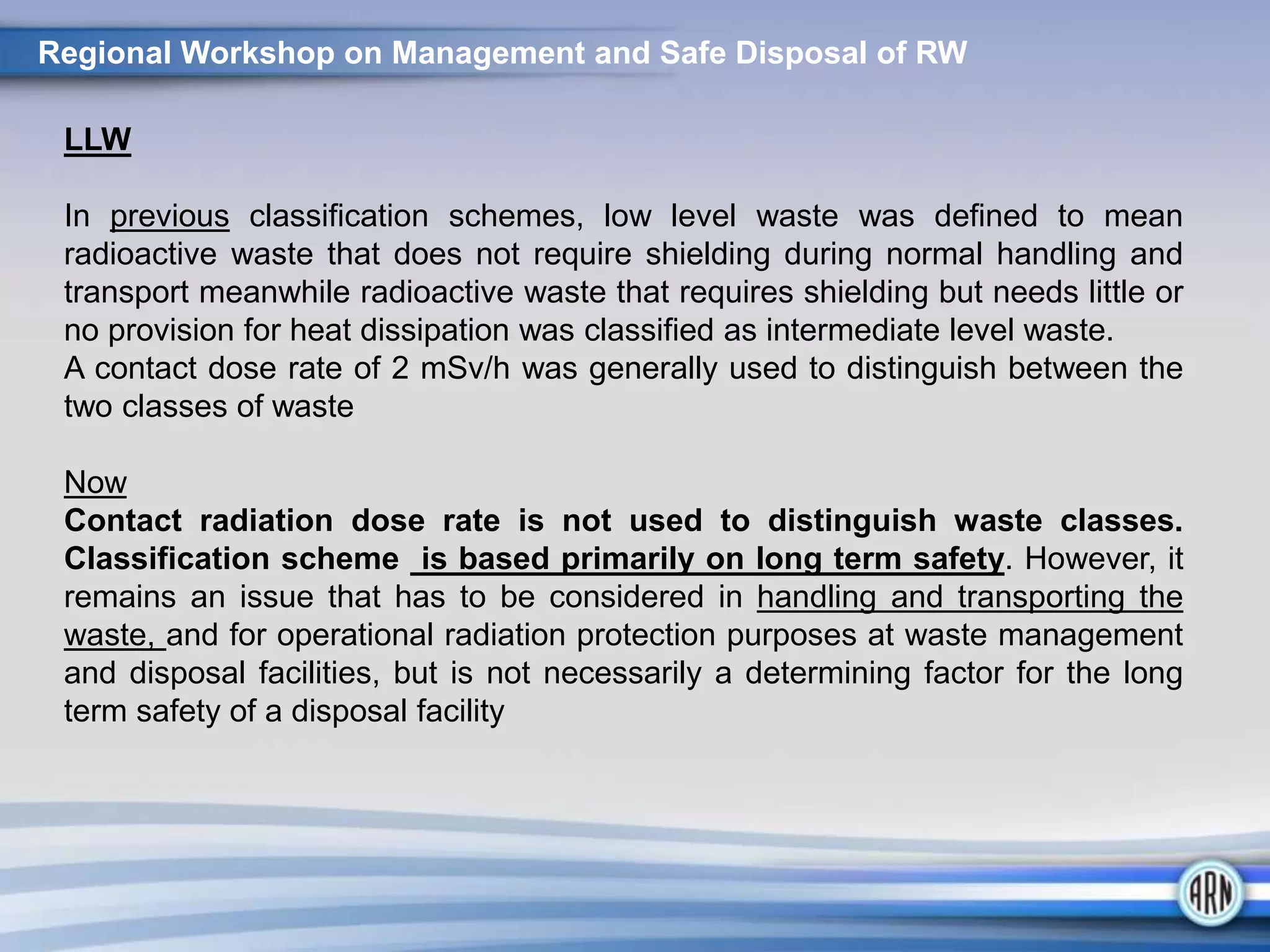 LLW
In previous classification schemes, low level waste was defined to mean
radioactive waste that does not require shielding during normal handling and
transport meanwhile radioactive waste that requires shielding but needs little or
no provision for heat dissipation was classified as intermediate level waste.
A contact dose rate of 2 mSv/h was generally used to distinguish between the
two classes of waste
Now
Contact radiation dose rate is not used to distinguish waste classes.
Classification scheme is based primarily on long term safety. However, it
remains an issue that has to be considered in handling and transporting the
waste, and for operational radiation protection purposes at waste management
and disposal facilities, but is not necessarily a determining factor for the long
term safety of a disposal facility
Regional Workshop on Management and Safe Disposal of RW
 