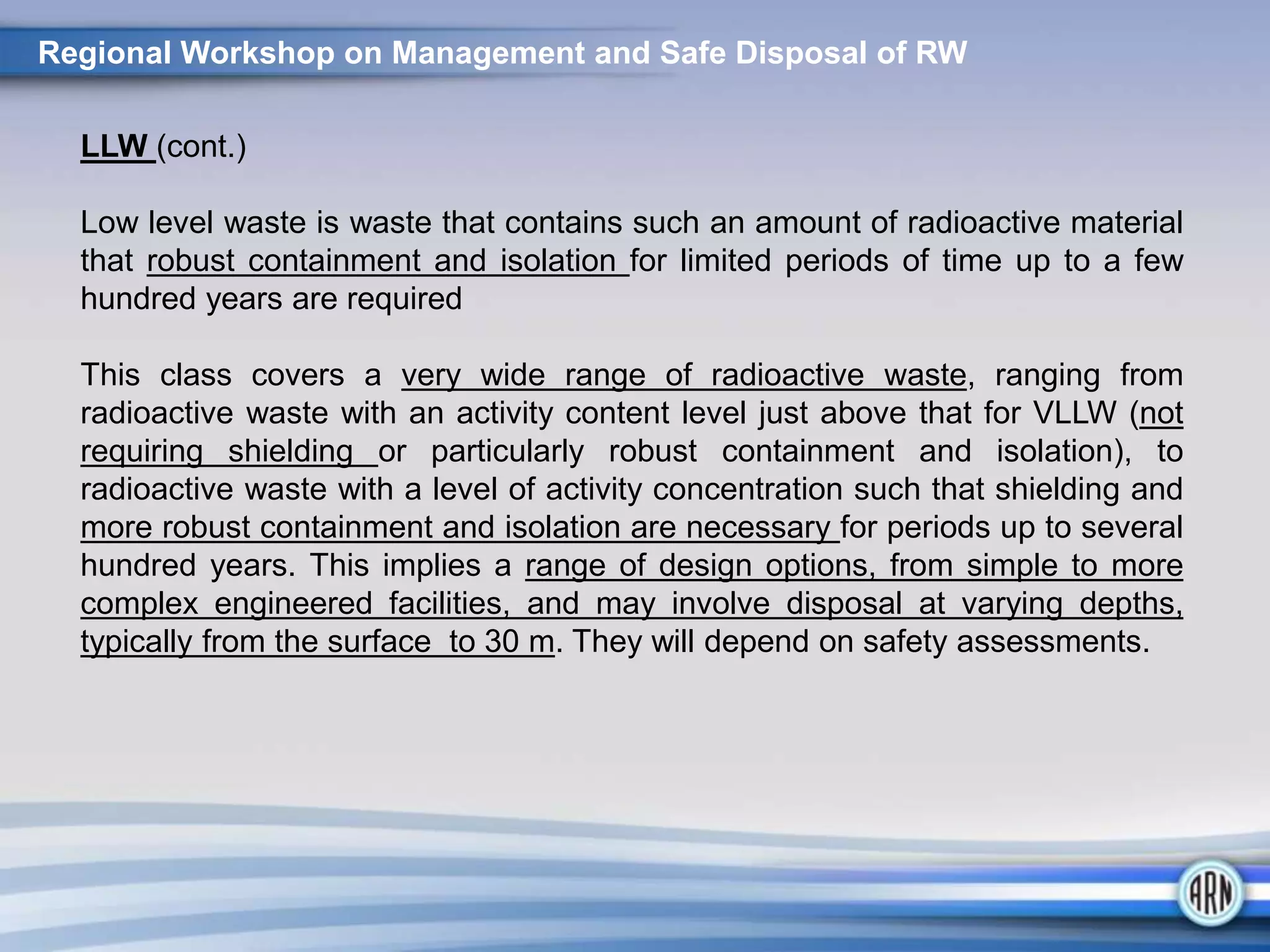 LLW (cont.)
Low level waste is waste that contains such an amount of radioactive material
that robust containment and isolation for limited periods of time up to a few
hundred years are required
This class covers a very wide range of radioactive waste, ranging from
radioactive waste with an activity content level just above that for VLLW (not
requiring shielding or particularly robust containment and isolation), to
radioactive waste with a level of activity concentration such that shielding and
more robust containment and isolation are necessary for periods up to several
hundred years. This implies a range of design options, from simple to more
complex engineered facilities, and may involve disposal at varying depths,
typically from the surface to 30 m. They will depend on safety assessments.
Regional Workshop on Management and Safe Disposal of RW
 