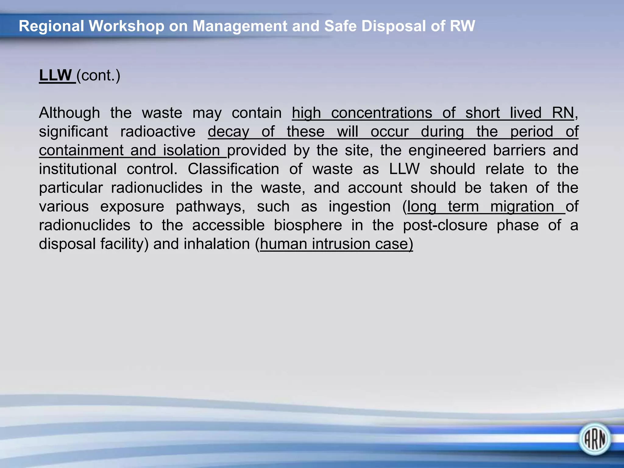 Regional Workshop on Management and Safe Disposal of RW
LLW (cont.)
Although the waste may contain high concentrations of short lived RN,
significant radioactive decay of these will occur during the period of
containment and isolation provided by the site, the engineered barriers and
institutional control. Classification of waste as LLW should relate to the
particular radionuclides in the waste, and account should be taken of the
various exposure pathways, such as ingestion (long term migration of
radionuclides to the accessible biosphere in the post-closure phase of a
disposal facility) and inhalation (human intrusion case)
 