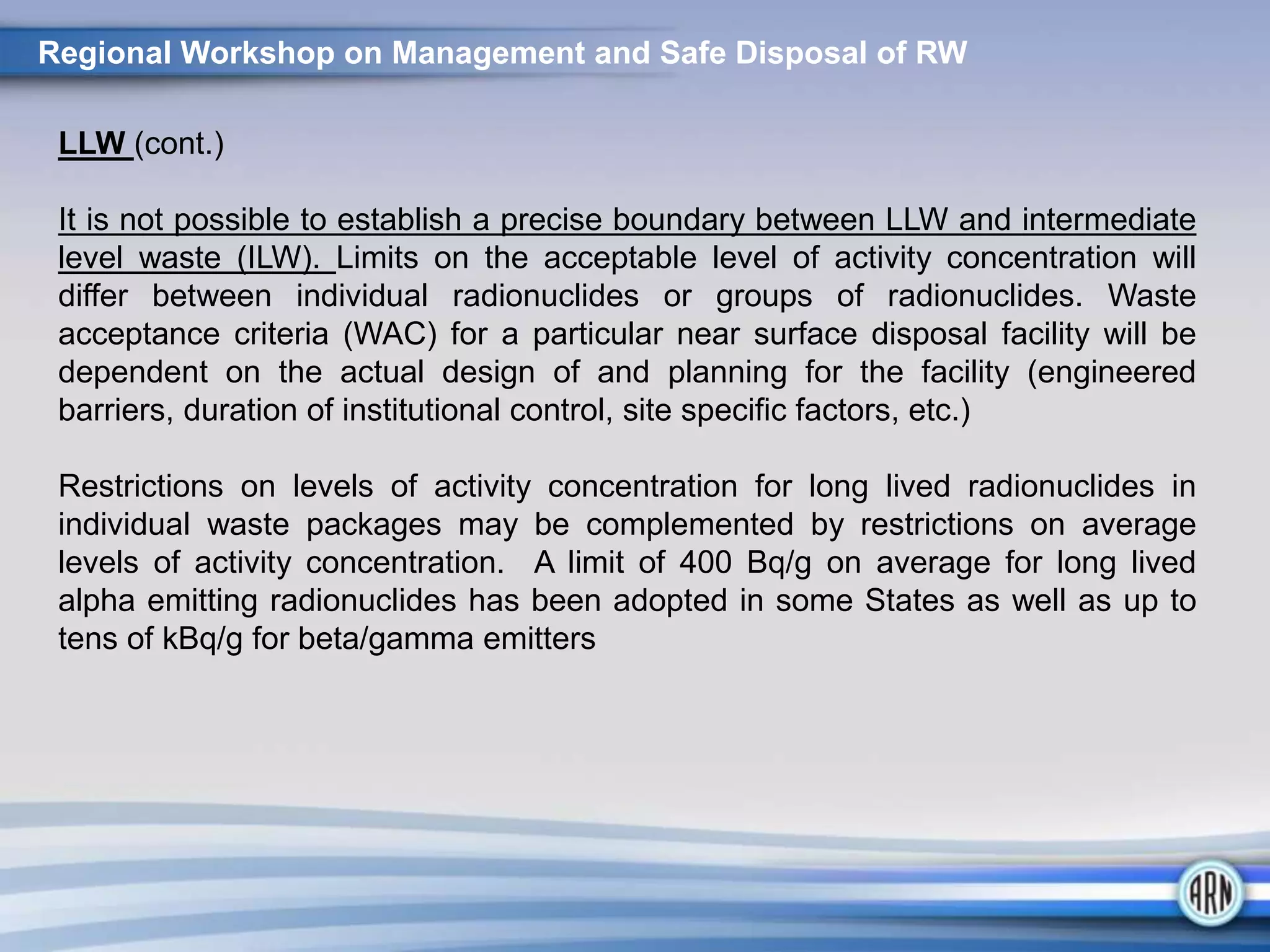 Regional Workshop on Management and Safe Disposal of RW
LLW (cont.)
It is not possible to establish a precise boundary between LLW and intermediate
level waste (ILW). Limits on the acceptable level of activity concentration will
differ between individual radionuclides or groups of radionuclides. Waste
acceptance criteria (WAC) for a particular near surface disposal facility will be
dependent on the actual design of and planning for the facility (engineered
barriers, duration of institutional control, site specific factors, etc.)
Restrictions on levels of activity concentration for long lived radionuclides in
individual waste packages may be complemented by restrictions on average
levels of activity concentration. A limit of 400 Bq/g on average for long lived
alpha emitting radionuclides has been adopted in some States as well as up to
tens of kBq/g for beta/gamma emitters
 