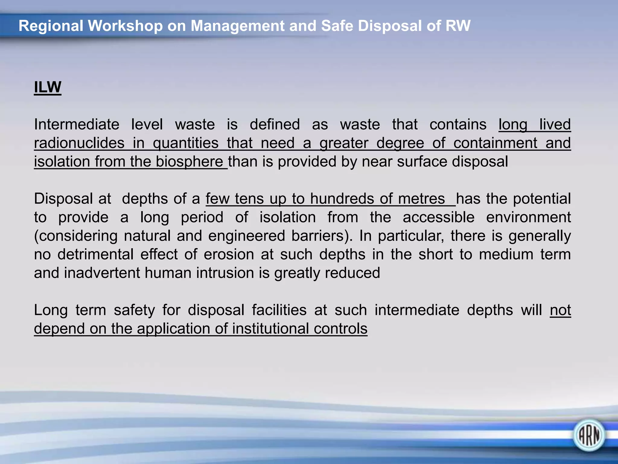 Regional Workshop on Management and Safe Disposal of RW
ILW
Intermediate level waste is defined as waste that contains long lived
radionuclides in quantities that need a greater degree of containment and
isolation from the biosphere than is provided by near surface disposal
Disposal at depths of a few tens up to hundreds of metres has the potential
to provide a long period of isolation from the accessible environment
(considering natural and engineered barriers). In particular, there is generally
no detrimental effect of erosion at such depths in the short to medium term
and inadvertent human intrusion is greatly reduced
Long term safety for disposal facilities at such intermediate depths will not
depend on the application of institutional controls
 