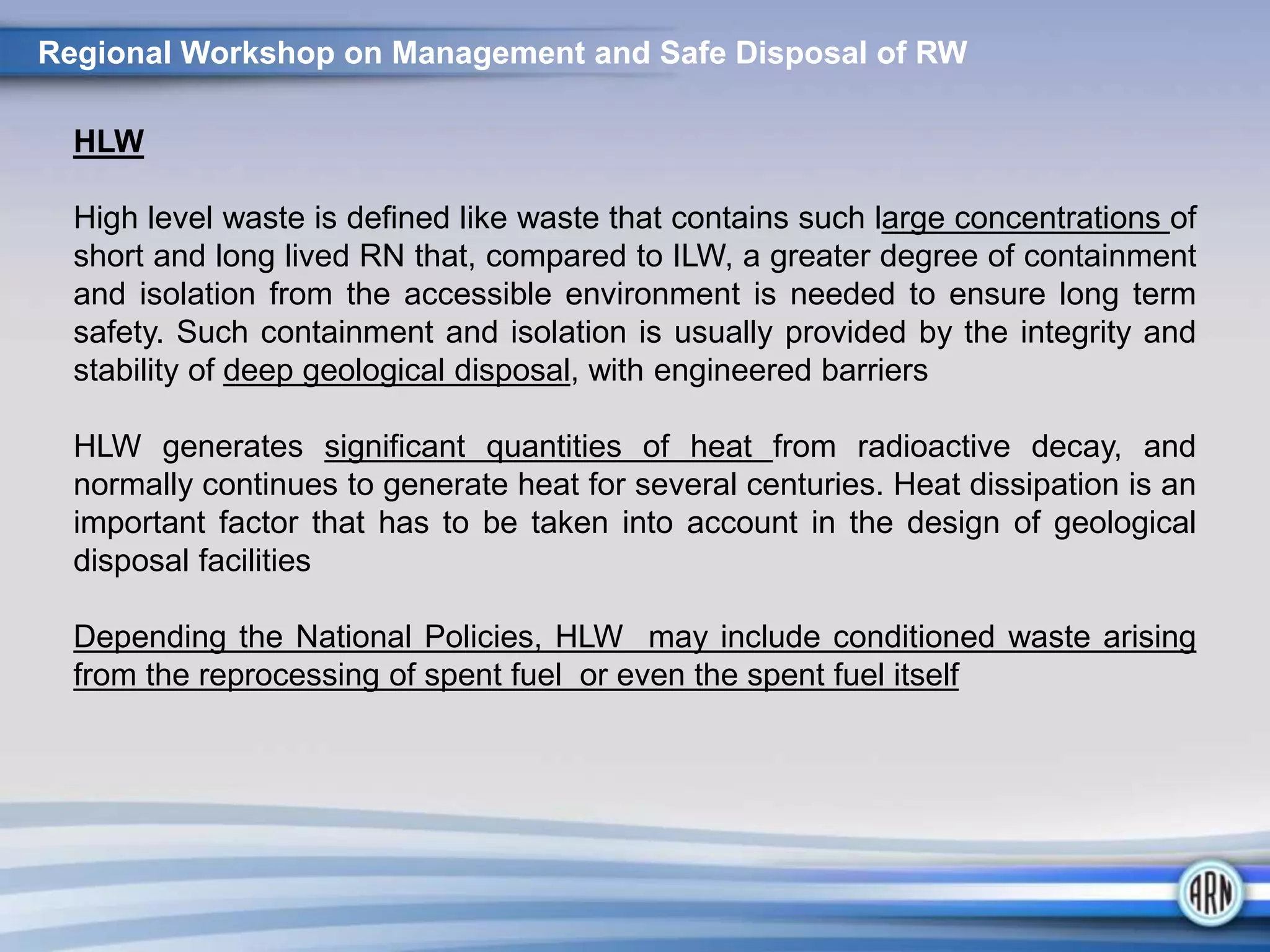 HLW
High level waste is defined like waste that contains such large concentrations of
short and long lived RN that, compared to ILW, a greater degree of containment
and isolation from the accessible environment is needed to ensure long term
safety. Such containment and isolation is usually provided by the integrity and
stability of deep geological disposal, with engineered barriers
HLW generates significant quantities of heat from radioactive decay, and
normally continues to generate heat for several centuries. Heat dissipation is an
important factor that has to be taken into account in the design of geological
disposal facilities
Depending the National Policies, HLW may include conditioned waste arising
from the reprocessing of spent fuel or even the spent fuel itself
Regional Workshop on Management and Safe Disposal of RW
 