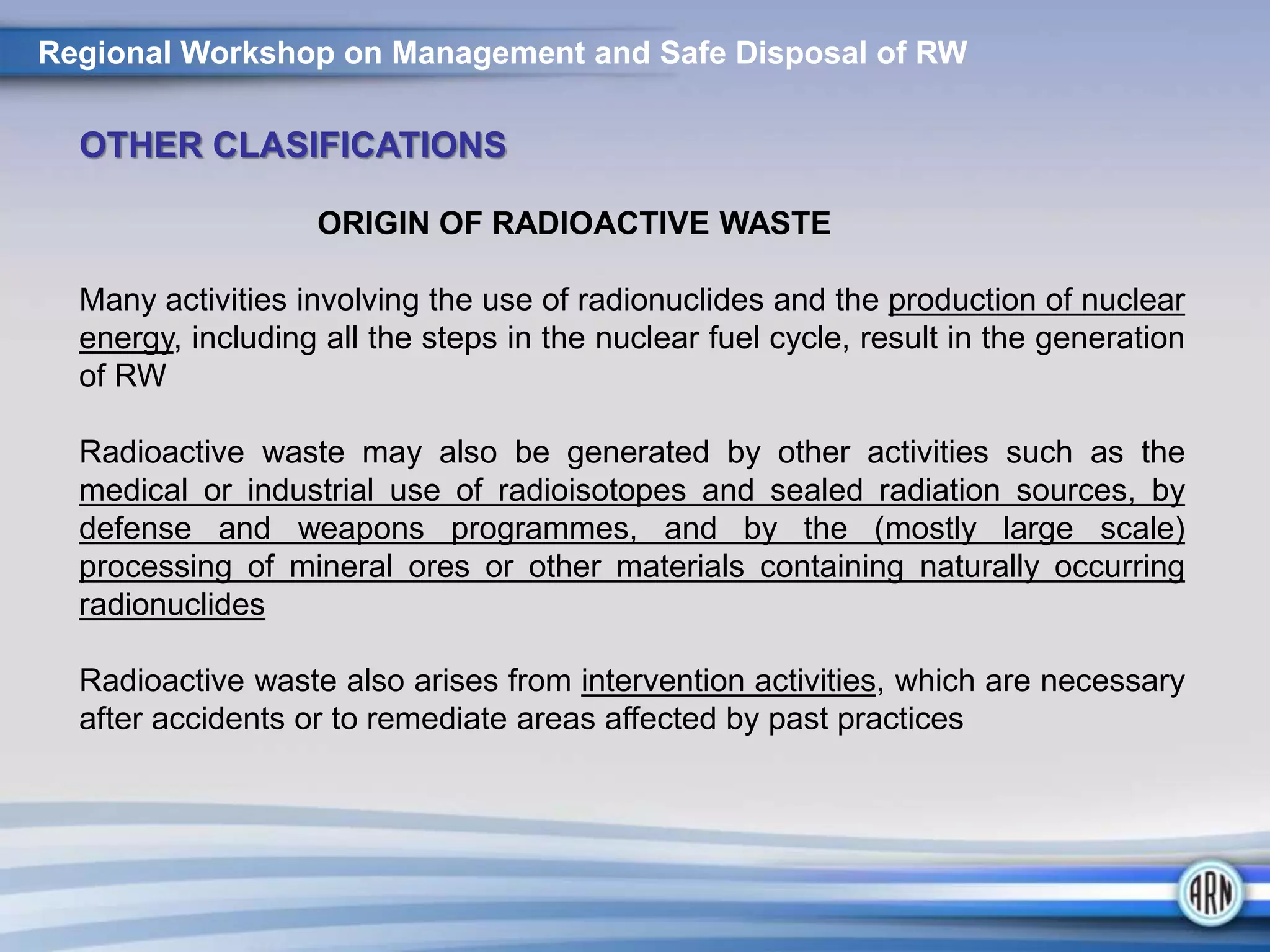 Regional Workshop on Management and Safe Disposal of RW
OTHER CLASIFICATIONS
ORIGIN OF RADIOACTIVE WASTE
Many activities involving the use of radionuclides and the production of nuclear
energy, including all the steps in the nuclear fuel cycle, result in the generation
of RW
Radioactive waste may also be generated by other activities such as the
medical or industrial use of radioisotopes and sealed radiation sources, by
defense and weapons programmes, and by the (mostly large scale)
processing of mineral ores or other materials containing naturally occurring
radionuclides
Radioactive waste also arises from intervention activities, which are necessary
after accidents or to remediate areas affected by past practices
 