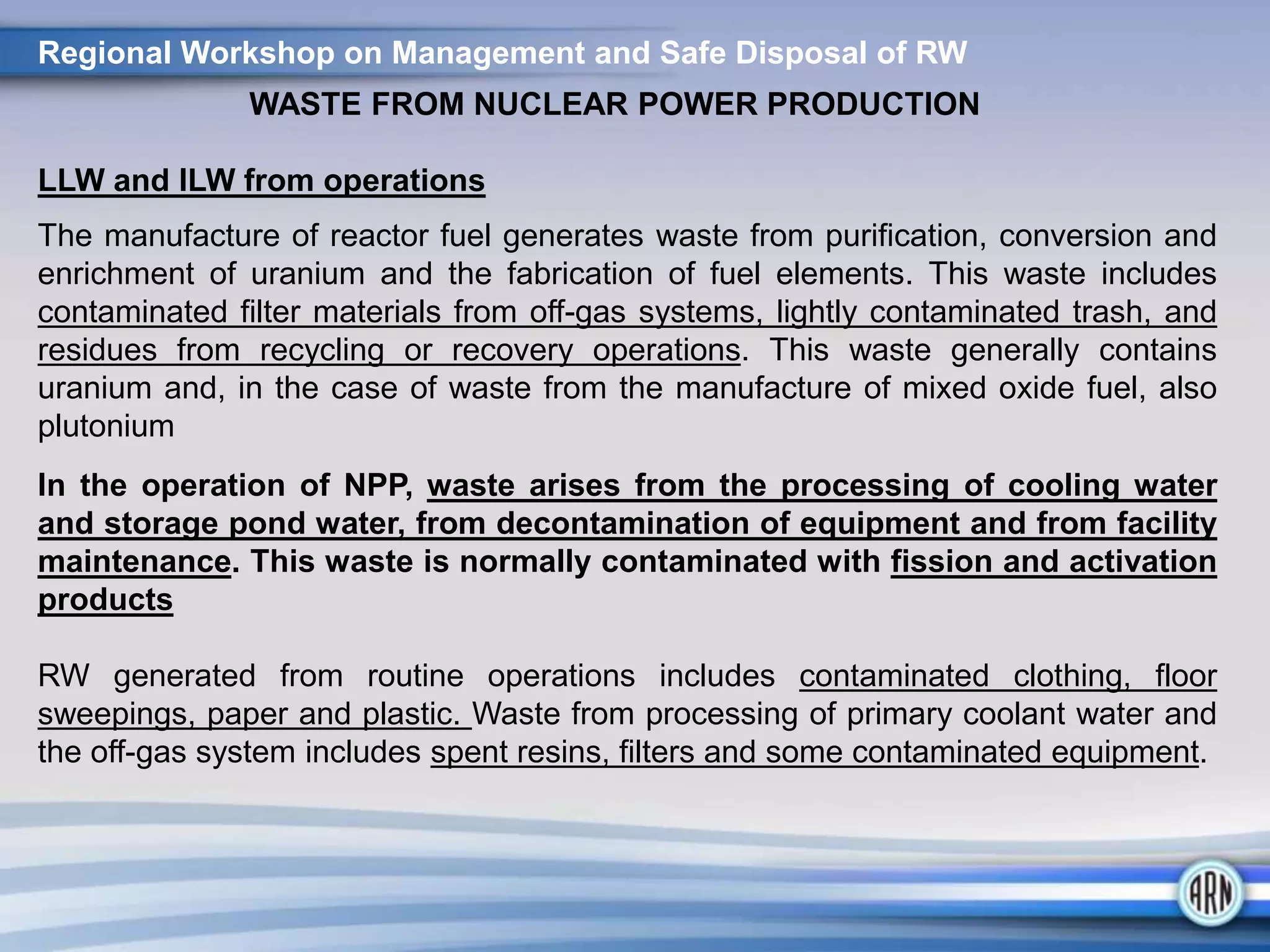 Regional Workshop on Management and Safe Disposal of RW
WASTE FROM NUCLEAR POWER PRODUCTION
LLW and ILW from operations
The manufacture of reactor fuel generates waste from purification, conversion and
enrichment of uranium and the fabrication of fuel elements. This waste includes
contaminated filter materials from off-gas systems, lightly contaminated trash, and
residues from recycling or recovery operations. This waste generally contains
uranium and, in the case of waste from the manufacture of mixed oxide fuel, also
plutonium
In the operation of NPP, waste arises from the processing of cooling water
and storage pond water, from decontamination of equipment and from facility
maintenance. This waste is normally contaminated with fission and activation
products
RW generated from routine operations includes contaminated clothing, floor
sweepings, paper and plastic. Waste from processing of primary coolant water and
the off-gas system includes spent resins, filters and some contaminated equipment.
 