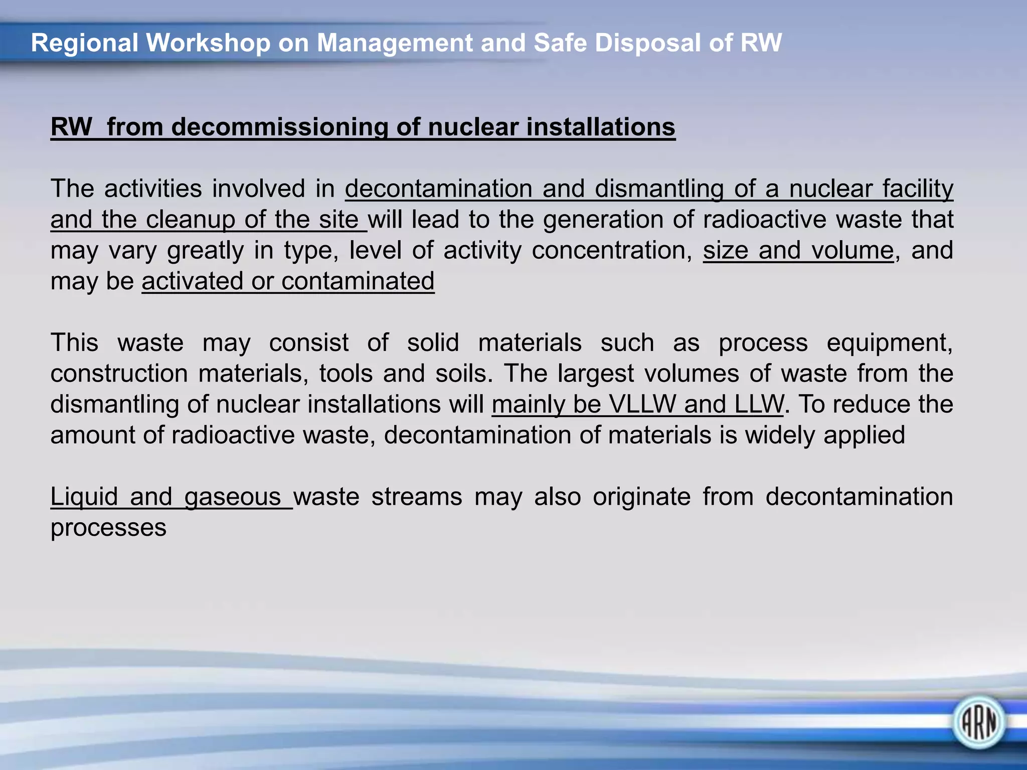 Regional Workshop on Management and Safe Disposal of RW
RW from decommissioning of nuclear installations
The activities involved in decontamination and dismantling of a nuclear facility
and the cleanup of the site will lead to the generation of radioactive waste that
may vary greatly in type, level of activity concentration, size and volume, and
may be activated or contaminated
This waste may consist of solid materials such as process equipment,
construction materials, tools and soils. The largest volumes of waste from the
dismantling of nuclear installations will mainly be VLLW and LLW. To reduce the
amount of radioactive waste, decontamination of materials is widely applied
Liquid and gaseous waste streams may also originate from decontamination
processes
 