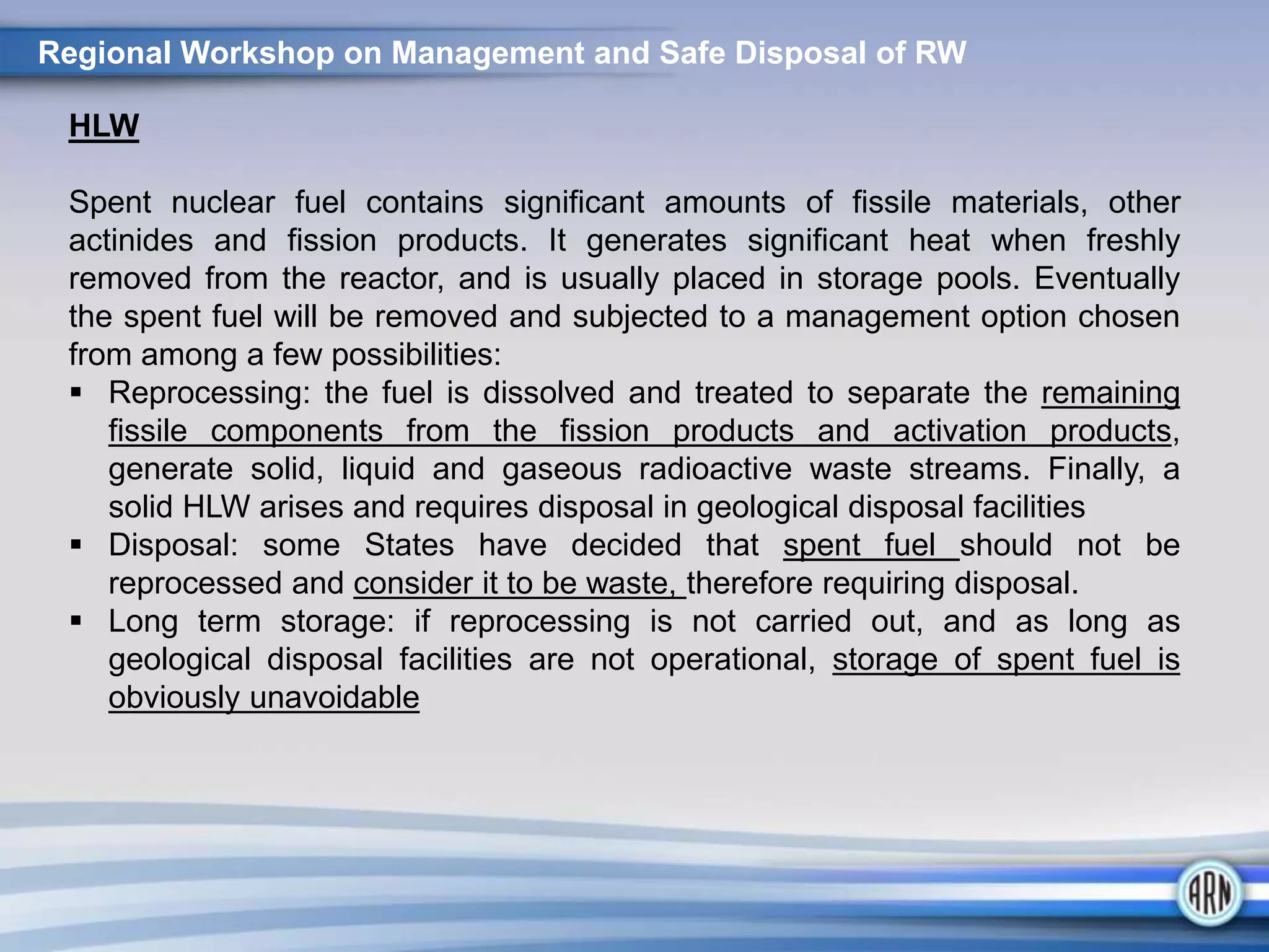HLW
Spent nuclear fuel contains significant amounts of fissile materials, other
actinides and fission products. It generates significant heat when freshly
removed from the reactor, and is usually placed in storage pools. Eventually
the spent fuel will be removed and subjected to a management option chosen
from among a few possibilities:
 Reprocessing: the fuel is dissolved and treated to separate the remaining
fissile components from the fission products and activation products,
generate solid, liquid and gaseous radioactive waste streams. Finally, a
solid HLW arises and requires disposal in geological disposal facilities
 Disposal: some States have decided that spent fuel should not be
reprocessed and consider it to be waste, therefore requiring disposal.
 Long term storage: if reprocessing is not carried out, and as long as
geological disposal facilities are not operational, storage of spent fuel is
obviously unavoidable
Regional Workshop on Management and Safe Disposal of RW
 