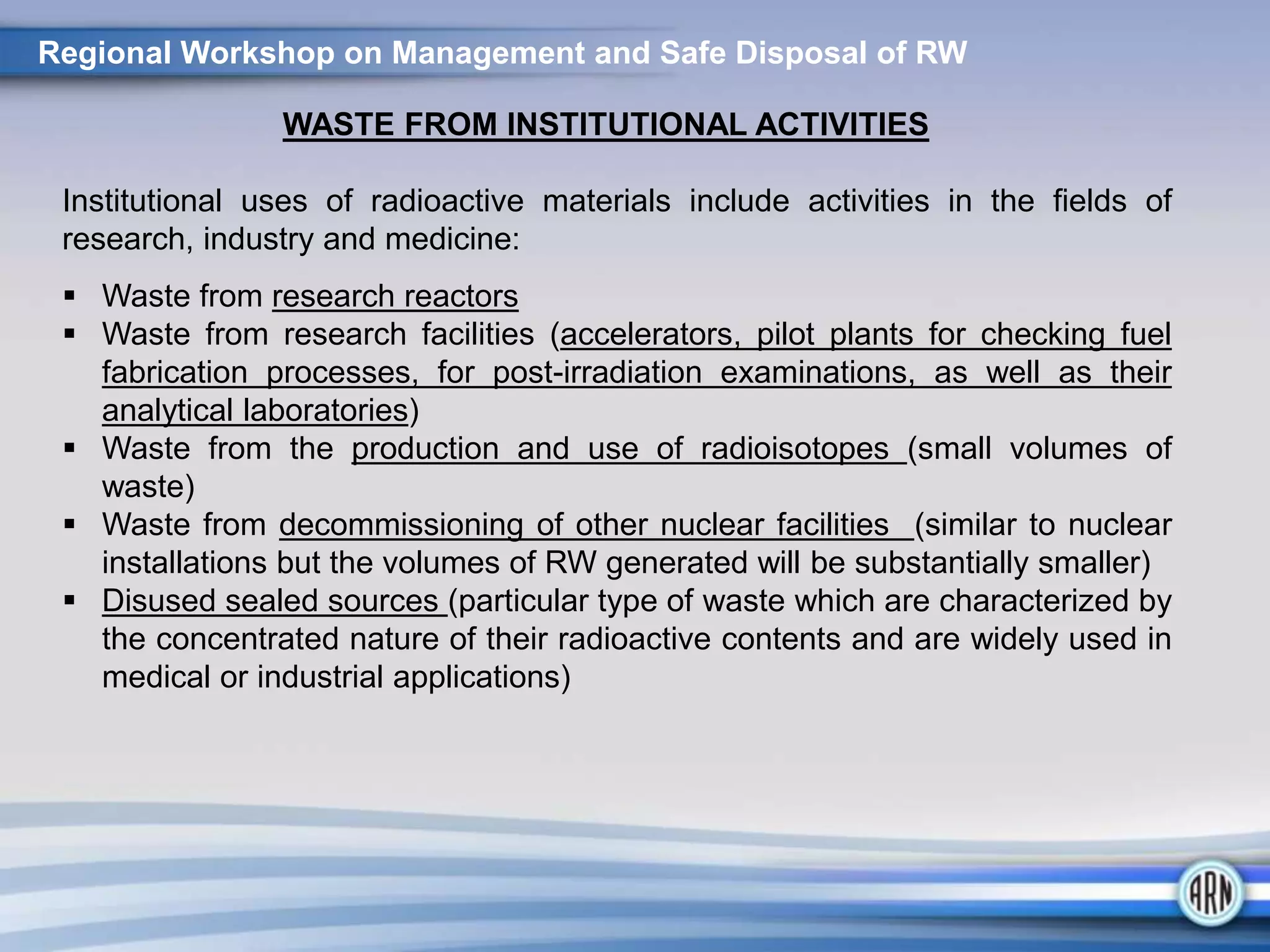 Regional Workshop on Management and Safe Disposal of RW
WASTE FROM INSTITUTIONAL ACTIVITIES
Institutional uses of radioactive materials include activities in the fields of
research, industry and medicine:
 Waste from research reactors
 Waste from research facilities (accelerators, pilot plants for checking fuel
fabrication processes, for post-irradiation examinations, as well as their
analytical laboratories)
 Waste from the production and use of radioisotopes (small volumes of
waste)
 Waste from decommissioning of other nuclear facilities (similar to nuclear
installations but the volumes of RW generated will be substantially smaller)
 Disused sealed sources (particular type of waste which are characterized by
the concentrated nature of their radioactive contents and are widely used in
medical or industrial applications)
 