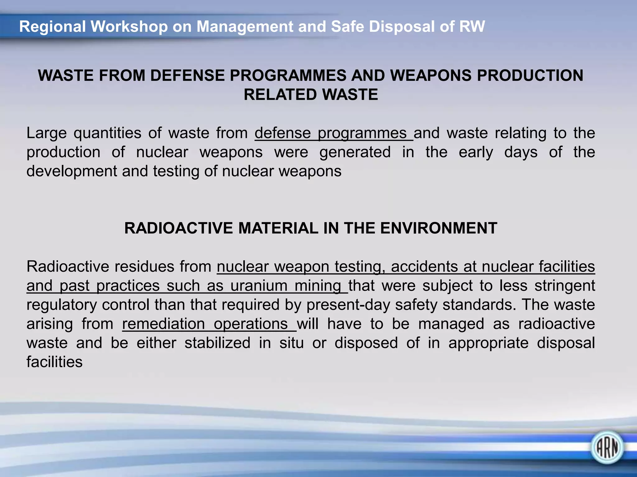 WASTE FROM DEFENSE PROGRAMMES AND WEAPONS PRODUCTION
RELATED WASTE
Large quantities of waste from defense programmes and waste relating to the
production of nuclear weapons were generated in the early days of the
development and testing of nuclear weapons
RADIOACTIVE MATERIAL IN THE ENVIRONMENT
Radioactive residues from nuclear weapon testing, accidents at nuclear facilities
and past practices such as uranium mining that were subject to less stringent
regulatory control than that required by present-day safety standards. The waste
arising from remediation operations will have to be managed as radioactive
waste and be either stabilized in situ or disposed of in appropriate disposal
facilities
Regional Workshop on Management and Safe Disposal of RW
 