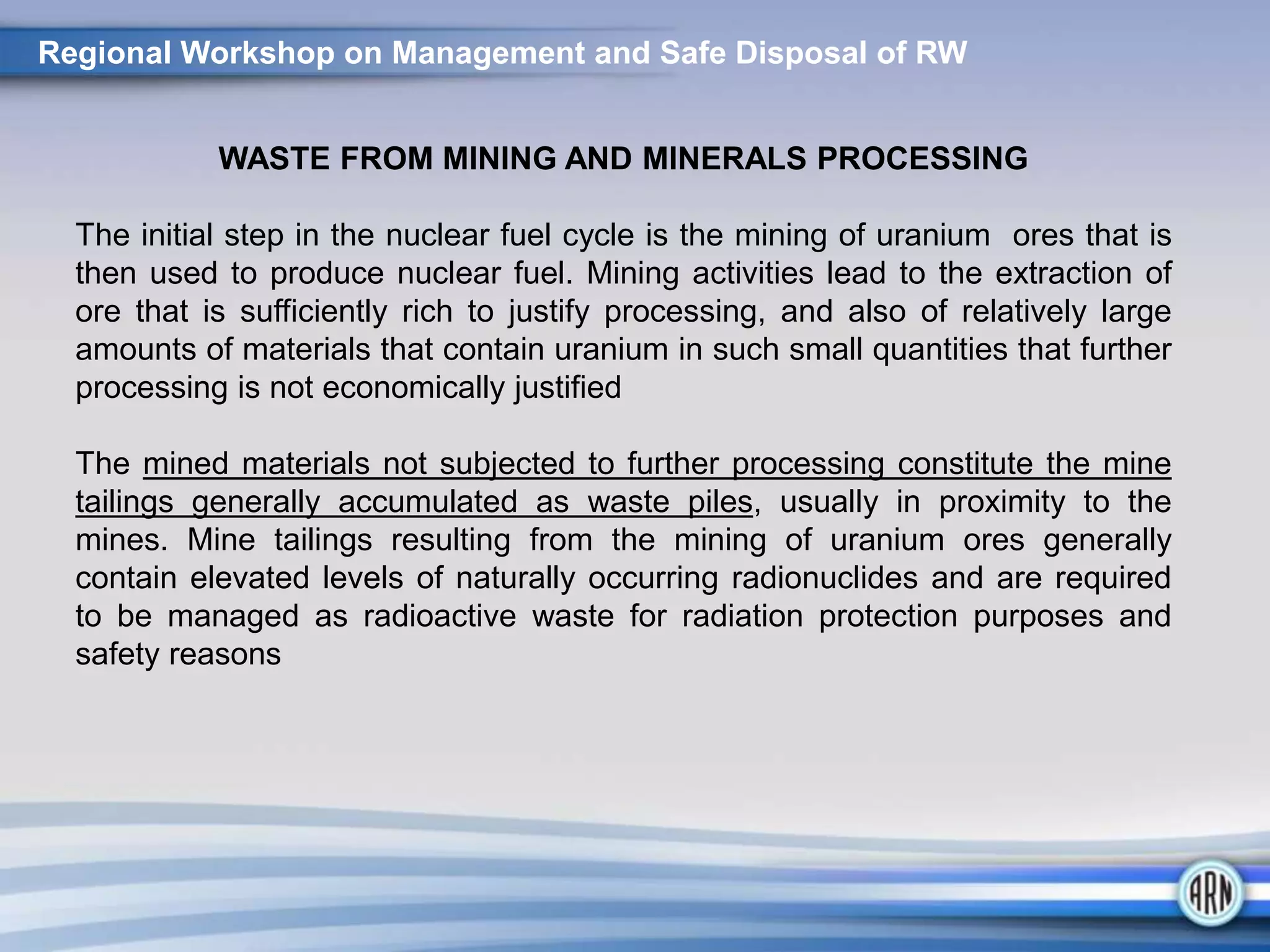 Regional Workshop on Management and Safe Disposal of RW
WASTE FROM MINING AND MINERALS PROCESSING
The initial step in the nuclear fuel cycle is the mining of uranium ores that is
then used to produce nuclear fuel. Mining activities lead to the extraction of
ore that is sufficiently rich to justify processing, and also of relatively large
amounts of materials that contain uranium in such small quantities that further
processing is not economically justified
The mined materials not subjected to further processing constitute the mine
tailings generally accumulated as waste piles, usually in proximity to the
mines. Mine tailings resulting from the mining of uranium ores generally
contain elevated levels of naturally occurring radionuclides and are required
to be managed as radioactive waste for radiation protection purposes and
safety reasons
 