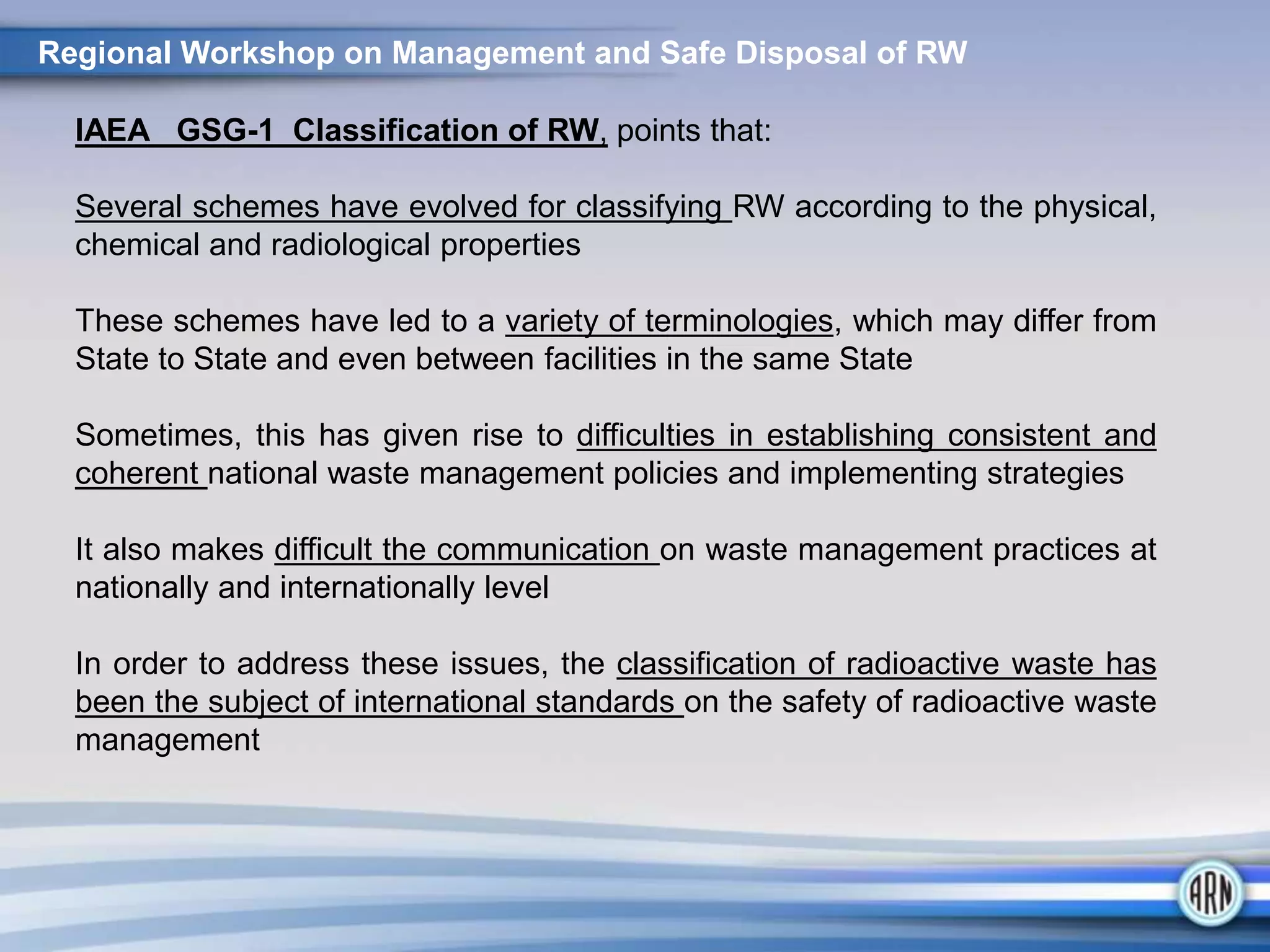 IAEA GSG-1 Classification of RW, points that:
Several schemes have evolved for classifying RW according to the physical,
chemical and radiological properties
These schemes have led to a variety of terminologies, which may differ from
State to State and even between facilities in the same State
Sometimes, this has given rise to difficulties in establishing consistent and
coherent national waste management policies and implementing strategies
It also makes difficult the communication on waste management practices at
nationally and internationally level
In order to address these issues, the classification of radioactive waste has
been the subject of international standards on the safety of radioactive waste
management
Regional Workshop on Management and Safe Disposal of RW
 
