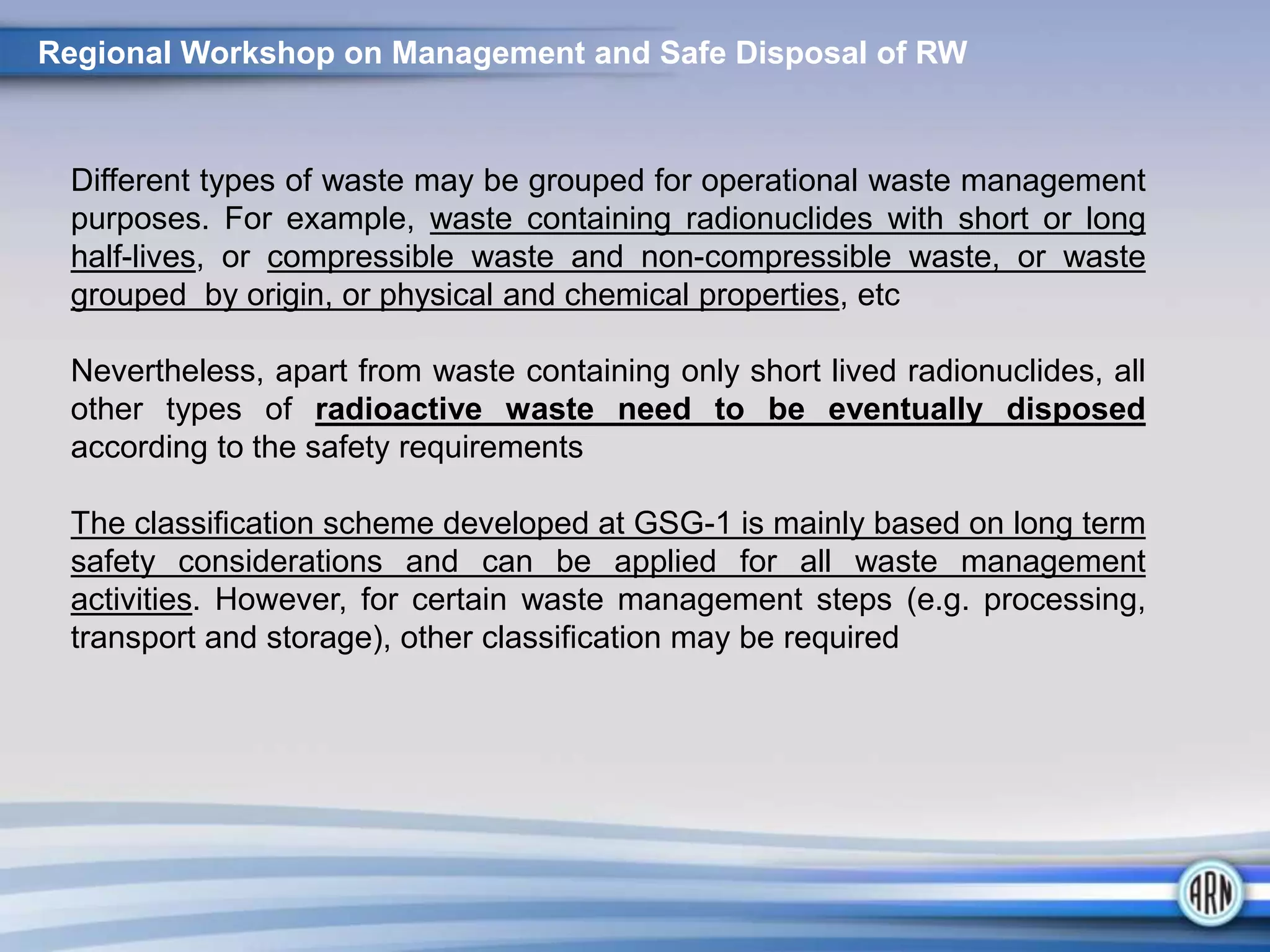Different types of waste may be grouped for operational waste management
purposes. For example, waste containing radionuclides with short or long
half-lives, or compressible waste and non-compressible waste, or waste
grouped by origin, or physical and chemical properties, etc
Nevertheless, apart from waste containing only short lived radionuclides, all
other types of radioactive waste need to be eventually disposed
according to the safety requirements
The classification scheme developed at GSG-1 is mainly based on long term
safety considerations and can be applied for all waste management
activities. However, for certain waste management steps (e.g. processing,
transport and storage), other classification may be required
Regional Workshop on Management and Safe Disposal of RW
 