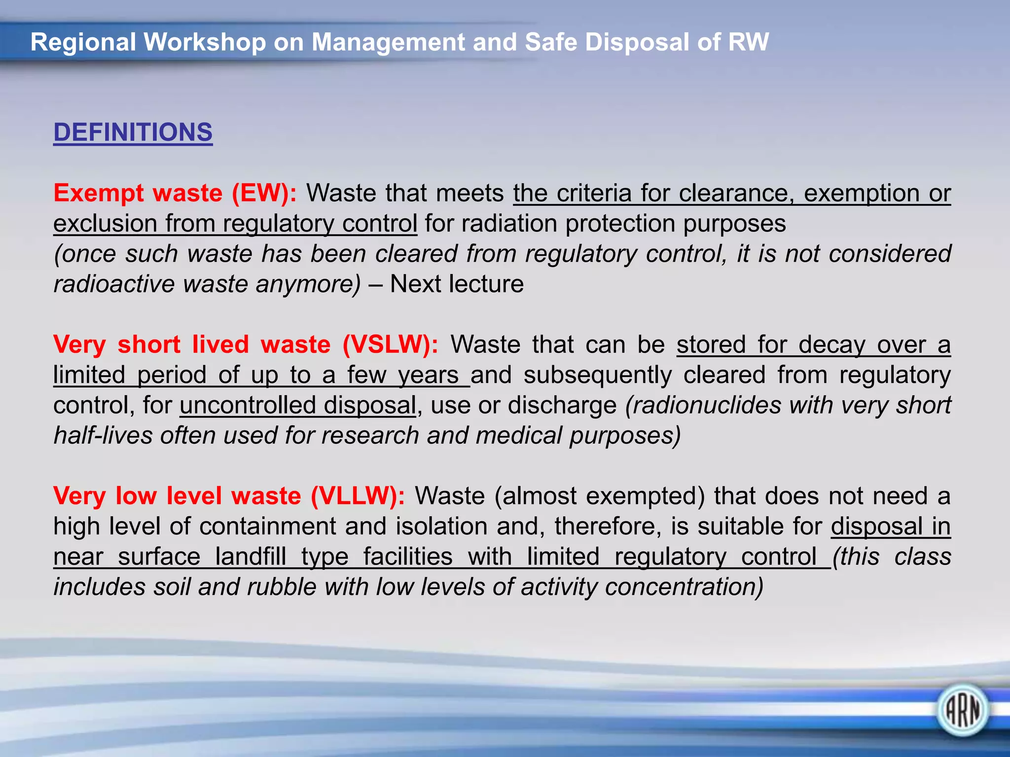 Regional Workshop on Management and Safe Disposal of RW
DEFINITIONS
Exempt waste (EW): Waste that meets the criteria for clearance, exemption or
exclusion from regulatory control for radiation protection purposes
(once such waste has been cleared from regulatory control, it is not considered
radioactive waste anymore) – Next lecture
Very short lived waste (VSLW): Waste that can be stored for decay over a
limited period of up to a few years and subsequently cleared from regulatory
control, for uncontrolled disposal, use or discharge (radionuclides with very short
half-lives often used for research and medical purposes)
Very low level waste (VLLW): Waste (almost exempted) that does not need a
high level of containment and isolation and, therefore, is suitable for disposal in
near surface landfill type facilities with limited regulatory control (this class
includes soil and rubble with low levels of activity concentration)
 