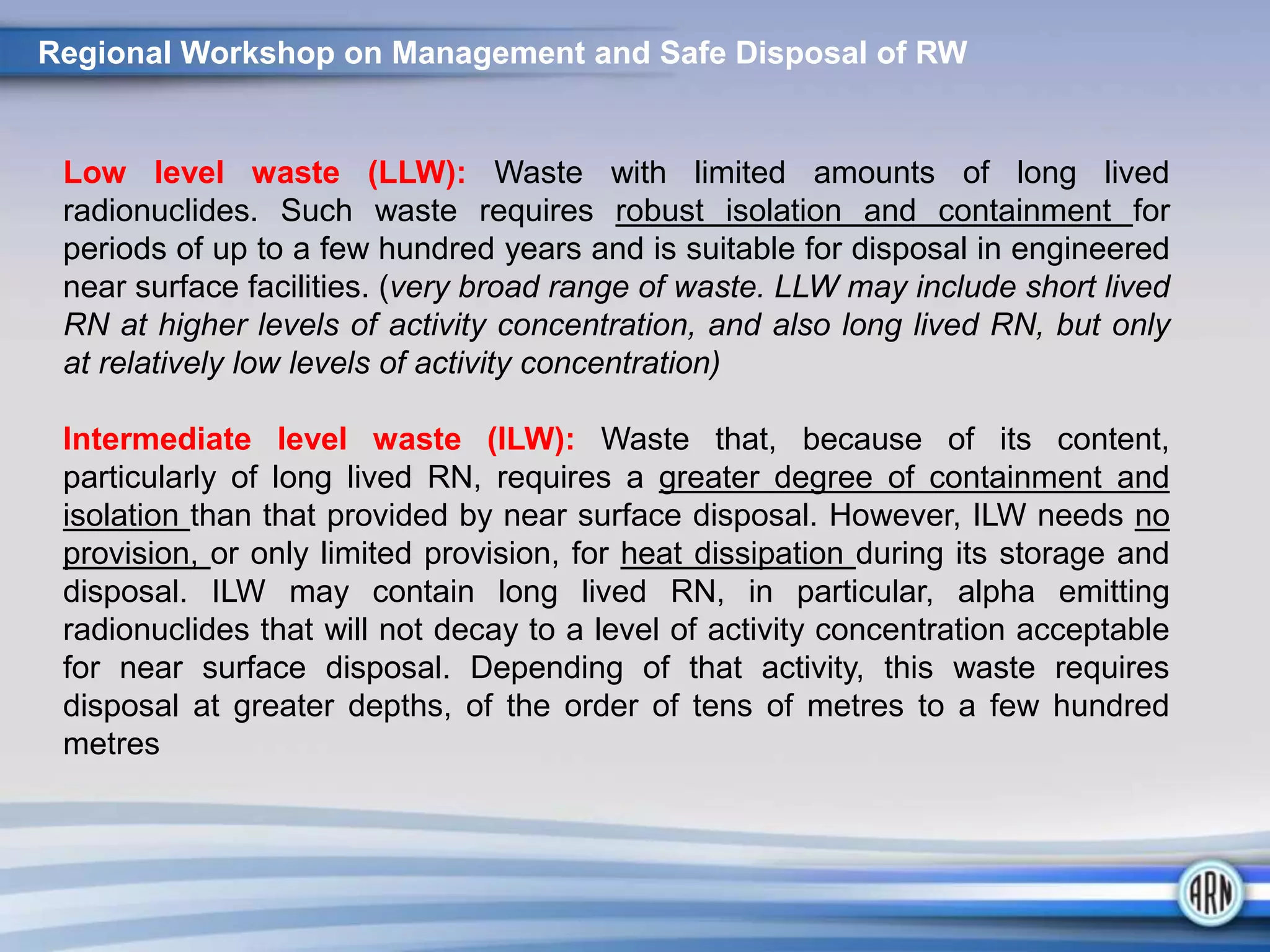 Regional Workshop on Management and Safe Disposal of RW
Low level waste (LLW): Waste with limited amounts of long lived
radionuclides. Such waste requires robust isolation and containment for
periods of up to a few hundred years and is suitable for disposal in engineered
near surface facilities. (very broad range of waste. LLW may include short lived
RN at higher levels of activity concentration, and also long lived RN, but only
at relatively low levels of activity concentration)
Intermediate level waste (ILW): Waste that, because of its content,
particularly of long lived RN, requires a greater degree of containment and
isolation than that provided by near surface disposal. However, ILW needs no
provision, or only limited provision, for heat dissipation during its storage and
disposal. ILW may contain long lived RN, in particular, alpha emitting
radionuclides that will not decay to a level of activity concentration acceptable
for near surface disposal. Depending of that activity, this waste requires
disposal at greater depths, of the order of tens of metres to a few hundred
metres
 