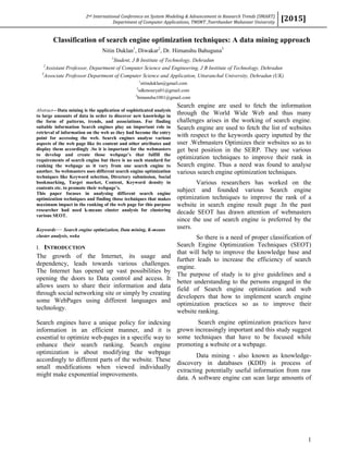 2nd International Conference on System Modeling & Advancement in Research Trends (SMART)
Department of Computer Applications, TMIMT ,Teerthanker Mahaveer University
[2015]
1
Classification of search engine optimization techniques: A data mining approach
Nitin Duklan1
, Diwakar2
, Dr. Himanshu Bahuguna3
1
Student, J B Institute of Technology, Dehradun
2
Assistant Professor, Department of Computer Science and Engineering, J B Institute of Technology, Dehradun
3
Associate Professor Department of Computer Science and Application, Uttaranchal University, Dehradun (UK)
1
nitinduklan@gmail.com
2
sdkmourya01@gmail.com
3
himanshu1081@gmail.com
Abstract—Data mining is the application of sophisticated analysis
to large amounts of data in order to discover new knowledge in
the form of patterns, trends, and associations. For finding
suitable information Search engines play an important role in
retrieval of information on the web as they had become the entry
point for accessing the web. Search engines analyse various
aspects of the web page like its content and other attributes and
display them accordingly .So it is important for the webmasters
to develop and create those webpage’s that fulfill the
requirements of search engine but there is no such standard for
ranking the webpage as it vary from one search engine to
another. So webmasters uses different search engine optimization
techniques like Keyword selection, Directory submission, Social
bookmarking, Target market, Content, Keyword density in
contents etc. to promote their webpage’s.
This paper focuses in analysing different search engine
optimization techniques and finding those techniques that makes
maximum impact in the ranking of the web page for this purpose
researcher had used k-means cluster analysis for clustering
various SEOT.
Keywords— Search engine optimization, Data mining, K-means
cluster analysis, weka
I. INTRODUCTION
The growth of the Internet, its usage and
dependency, leads towards various challenges.
The Internet has opened up vast possibilities by
opening the doors to Data control and access. It
allows users to share their information and data
through social networking site or simply by creating
some WebPages using different languages and
technology.
Search engines have a unique policy for indexing
information in an efficient manner, and it is
essential to optimize web-pages in a specific way to
enhance their search ranking. Search engine
optimization is about modifying the webpage
accordingly to different parts of the website. These
small modifications when viewed individually
might make exponential improvements.
Search engine are used to fetch the information
through the World Wide Web and thus many
challenges arises in the working of search engine.
Search engine are used to fetch the list of websites
with respect to the keywords query inputted by the
user .Webmasters Optimizes their websites so as to
get best position in the SERP. They use various
optimization techniques to improve their rank in
Search engine. Thus a need was found to analyse
various search engine optimization techniques.
Various researchers has worked on the
subject and founded various Search engine
optimization techniques to improve the rank of a
website in search engine result page .In the past
decade SEOT has drawn attention of webmasters
since the use of search engine is preferred by the
users.
So there is a need of proper classification of
Search Engine Optimization Techniques (SEOT)
that will help to improve the knowledge base and
further leads to increase the efficiency of search
engine.
The purpose of study is to give guidelines and a
better understanding to the persons engaged in the
field of Search engine optimization and web
developers that how to implement search engine
optimization practices so as to improve their
website ranking.
Search engine optimization practices have
grown increasingly important and this study suggest
some techniques that have to be focused while
promoting a website or a webpage.
Data mining - also known as knowledge-
discovery in databases (KDD) is process of
extracting potentially useful information from raw
data. A software engine can scan large amounts of
 