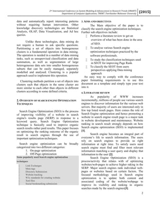 2nd International Conference on System Modeling & Advancement in Research Trends (SMART)
Department of Computer Applications, TMIMT ,Teerthanker Mahaveer University
[2015]
2
data and automatically report interesting patterns
without requiring human intervention. Other
knowledge discovery technologies are Statistical
Analysis, OLAP, Data Visualization, and Ad hoc
queries.
Unlike these technologies, data mining do
not require a human to ask specific questions.
Partitioning a set of objects into homogeneous
clusters is a fundamental operation in data mining.
The operation is needed in a number of data mining
tasks, such as unsupervised classification and data
summation, as well as segmentation of large
heterogeneous data sets into smaller homogeneous
subsets that can be easily managed, separately
modelled and analysed. Clustering is a popular
approach used to implement this operation.
Clustering methods partition a set of objects into
clusters such that objects in the same cluster are
more similar to each other than objects in different
clusters according to some defined criteria.
2. OVERVIEW OF SEARCH ENGINE OPTIMIZATION
TECHNIQUES
Search Engine Optimization (SEO) is the process
of improving visibility of a website in search
engine's results page (SERP) in response to a
keyword query. Search Engine Optimization
technique is basically used to improve organic
search results rather paid results. This paper focuses
on optimizing the ranking outcome of the organic
result in search engines through the use of
important optimization techniques.
Search engine optimization can be broadly
categorized into two different categories:
1. On-page optimization
2. Off-Page optimization
Some popularly used Search engine optimization
techniques
 Link Exchanges
 Meta tags
 Directory Submission
 Website tracking
 W3c standards for creating website
 Xml files
 Social bookmarking submission
3. AIMS AND OBJECTIVES
The Main objective of the paper is to
classify the search engine optimization techniques.
Further sub objectives include:
 Perform a literature review to get an
overview of what has been done in the area
of SEO.
 To analyse various Search engine
optimization techniques practiced by the
software professionals.
 To study the classification techniques used
in SEOT for improving Page Rank.
 To classify the SEOT from users
perspectives applying Data mining
approach
An easy way to comply with the conference
paper formatting requirements is to use this
document as a template and simply type your text
into it.
4. LITERATURE REVIEW
As popularity of WWW increases
incrementally, millions of people use various search
engines to discover information for the various web
servers. But majority of users are interested only in
few top listed result pages. Here comes the role of
Search Engine optimization and hence promoting a
website in search engine result page is a major task
in website development and maintenance. Website
ranking in search result strongly depends on how
Search engine optimization (SEO) is implemented
[1].
Search engine becomes an integral part of
everyone’s life to search information. The users
rely on search engines to provide us right
information at right time. To satisfy users need
search engine must find and filter most relevant
information matching a user query and display that
information to the user [2].
Search Engine Optimization (SEO) is a
process/activity that relates with of optimizing
websites/web-pages to achieve higher raking in the
SERP. Major search engines rank individual web-
pages or websites based on certain factors. The
focused methodology used in Search engine
optimization is to update both content and
associated coding of the website/webpage to
improve its visibility and ranking in organic
searches made by the search engines[3].
 