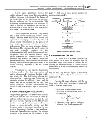 2nd International Conference on System Modeling & Advancement in Research Trends (SMART)
Department of Computer Applications, TMIMT ,Teerthanker Mahaveer University
[2015]
3
Search engine optimization increases the
ranking of search results in the Internet marketing
and they elaborated in their research that the rank of
the motel sites and its bandwidth increased for
Internet marketing after the implementation SEO
techniques. The authors used several techniques of
SEO to increase the bandwidth and ranking of
search results including text title, label text, picture
note, and HTML modification [4].
Search Engines are inefficient if they are not
able to find relevant information, to make search
engines efficient SEO practitioners should use
optimization of web pages as well as algorithm and
search engine. Optimization is the process of
improving the performance with the focus on time
and accuracy. There are many techniques that are
been proposed for optimizing the search engines. In
this paper, researcher considered the best
techniques existed with certain limitations and now
overcoming them with suitable solutions using
parallel processing and k -means clustering [5]. In
particular, they presented the importance of parallel
processing the vector space algorithm for document
indexing and incremental updating of means in k-
means clustering algorithm in the real world
scenario.
Cluster analysis is an important data mining
technique used to find data segmentation and
pattern information. By clustering the data, people
can obtain the data distribution, observe the
character of each cluster, and make further study on
particular clusters. In addition, cluster analysis
usually acts as the pre-processing of other data
mining operations. Therefore, cluster analysis has
become a very active research topic in data mining
[6].
5. PROPOSED TECHNIQUES FOR CLUSTERING
The proposed approach is divided into two sections
in section one the data collection is done by
different software professionals and then the sub
processes like data cleaning is done .This process
involves removing of irrelevant data which can be
termed as noise, thereafter missing and this
irrelevant data is formatted according to the
required format and a database or data warehouse
is evolved. Second section generates the clusters
according to the choices of the attributes. In this
paper we had used k-means cluster analysis for
creating the clusters [7].
Figure 1: Displaying Clustering Process
6. K-MEANS CLUSTER ANALYSIS
The initial step of k-means clustering is
quite simple. It is based on minimum sum of
squares to assign observations in a cluster .In the
starting, we determine number of cluster which is
represented as K and we assume the centroid of
these clusters.
We can take any random objects as the initial
centroids or the first K objects can also serve as the
initial centroids.
Then the K means algorithm will do the
three steps below until convergence. Iterate until
stable or no object move group:
1. Determine the centroid coordinate
2. Determine the distance of each object to
the Centroids.
3. Group the object based on minimum
distance (find the closest centroid)
 