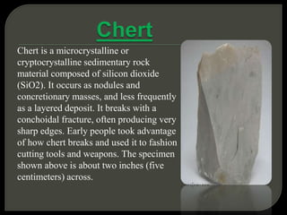 Chert is a microcrystalline or
cryptocrystalline sedimentary rock
material composed of silicon dioxide
(SiO2). It occurs as nodules and
concretionary masses, and less frequently
as a layered deposit. It breaks with a
conchoidal fracture, often producing very
sharp edges. Early people took advantage
of how chert breaks and used it to fashion
cutting tools and weapons. The specimen
shown above is about two inches (five
centimeters) across.
 