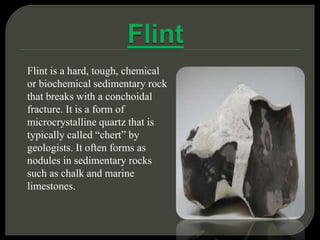 Flint is a hard, tough, chemical
or biochemical sedimentary rock
that breaks with a conchoidal
fracture. It is a form of
microcrystalline quartz that is
typically called “chert” by
geologists. It often forms as
nodules in sedimentary rocks
such as chalk and marine
limestones.
 
