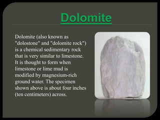 Dolomite (also known as
"dolostone" and "dolomite rock")
is a chemical sedimentary rock
that is very similar to limestone.
It is thought to form when
limestone or lime mud is
modified by magnesium-rich
ground water. The specimen
shown above is about four inches
(ten centimeters) across.
 