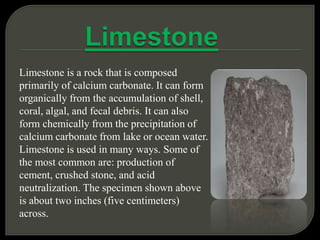 Limestone is a rock that is composed
primarily of calcium carbonate. It can form
organically from the accumulation of shell,
coral, algal, and fecal debris. It can also
form chemically from the precipitation of
calcium carbonate from lake or ocean water.
Limestone is used in many ways. Some of
the most common are: production of
cement, crushed stone, and acid
neutralization. The specimen shown above
is about two inches (five centimeters)
across.
 