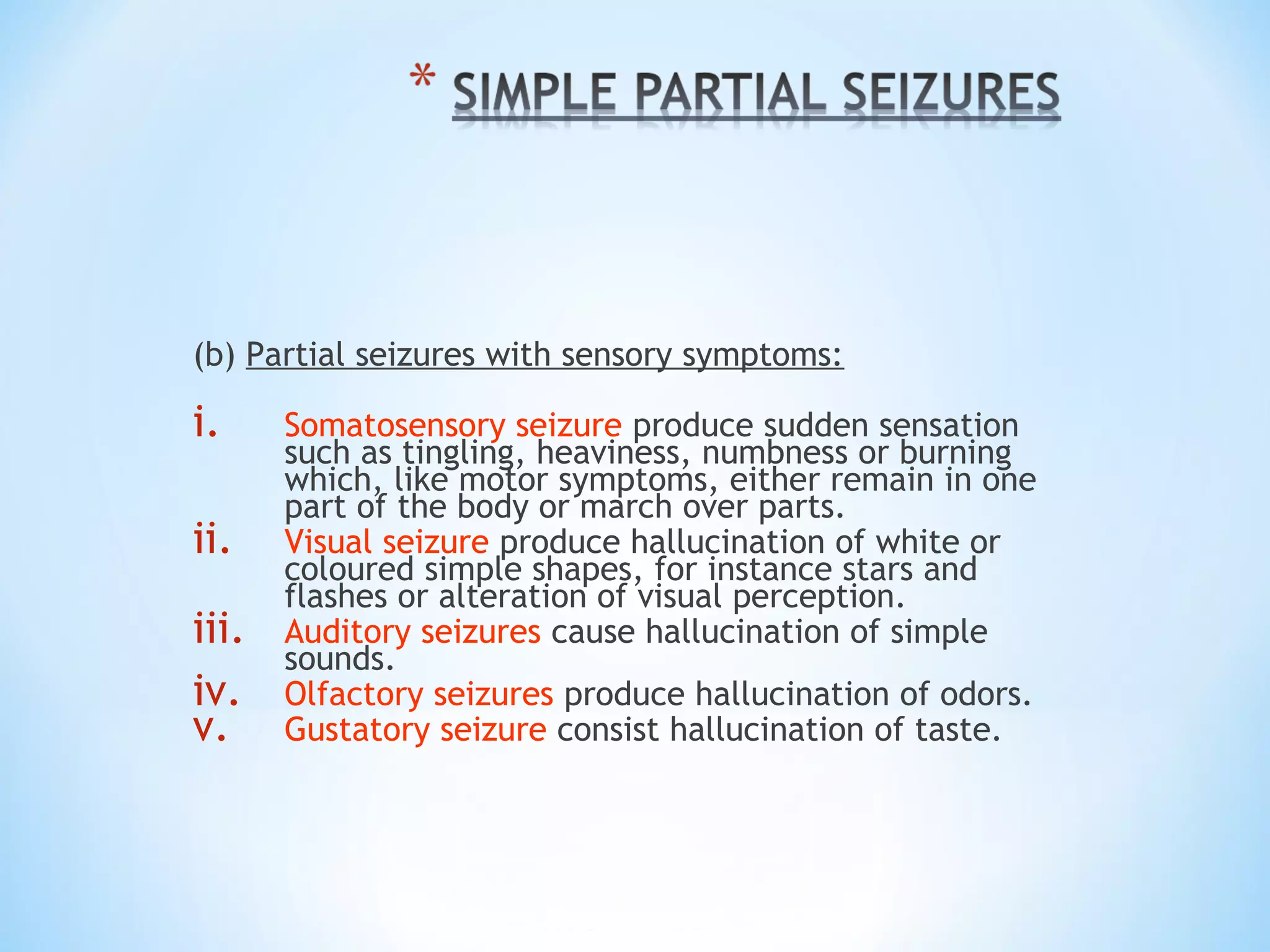 (b) Partial seizures with sensory symptoms:
i. Somatosensory seizure produce sudden sensation
such as tingling, heaviness, numbness or burning
which, like motor symptoms, either remain in one
part of the body or march over parts.
ii. Visual seizure produce hallucination of white or
coloured simple shapes, for instance stars and
flashes or alteration of visual perception.
iii. Auditory seizures cause hallucination of simple
sounds.
iv. Olfactory seizures produce hallucination of odors.
v. Gustatory seizure consist hallucination of taste.
 