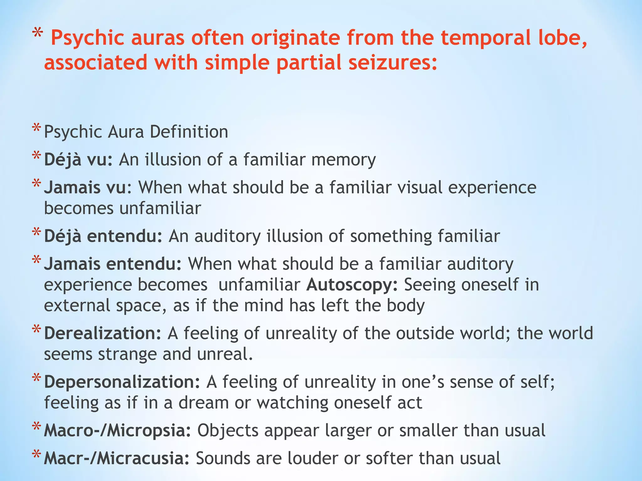 * Psychic auras often originate from the temporal lobe,
associated with simple partial seizures:
*Psychic Aura Definition
*Déjà vu: An illusion of a familiar memory
*Jamais vu: When what should be a familiar visual experience
becomes unfamiliar
*Déjà entendu: An auditory illusion of something familiar
*Jamais entendu: When what should be a familiar auditory
experience becomes unfamiliar Autoscopy: Seeing oneself in
external space, as if the mind has left the body
*Derealization: A feeling of unreality of the outside world; the world
seems strange and unreal.
*Depersonalization: A feeling of unreality in one’s sense of self;
feeling as if in a dream or watching oneself act
*Macro-/Micropsia: Objects appear larger or smaller than usual
*Macr-/Micracusia: Sounds are louder or softer than usual
 