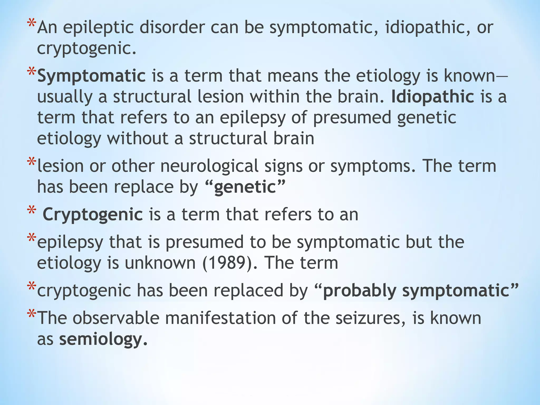 *An epileptic disorder can be symptomatic, idiopathic, or
cryptogenic.
*Symptomatic is a term that means the etiology is known—
usually a structural lesion within the brain. Idiopathic is a
term that refers to an epilepsy of presumed genetic
etiology without a structural brain
*lesion or other neurological signs or symptoms. The term
has been replace by “genetic”
* Cryptogenic is a term that refers to an
*epilepsy that is presumed to be symptomatic but the
etiology is unknown (1989). The term
*cryptogenic has been replaced by “probably symptomatic”
*The observable manifestation of the seizures, is known
as semiology.
 