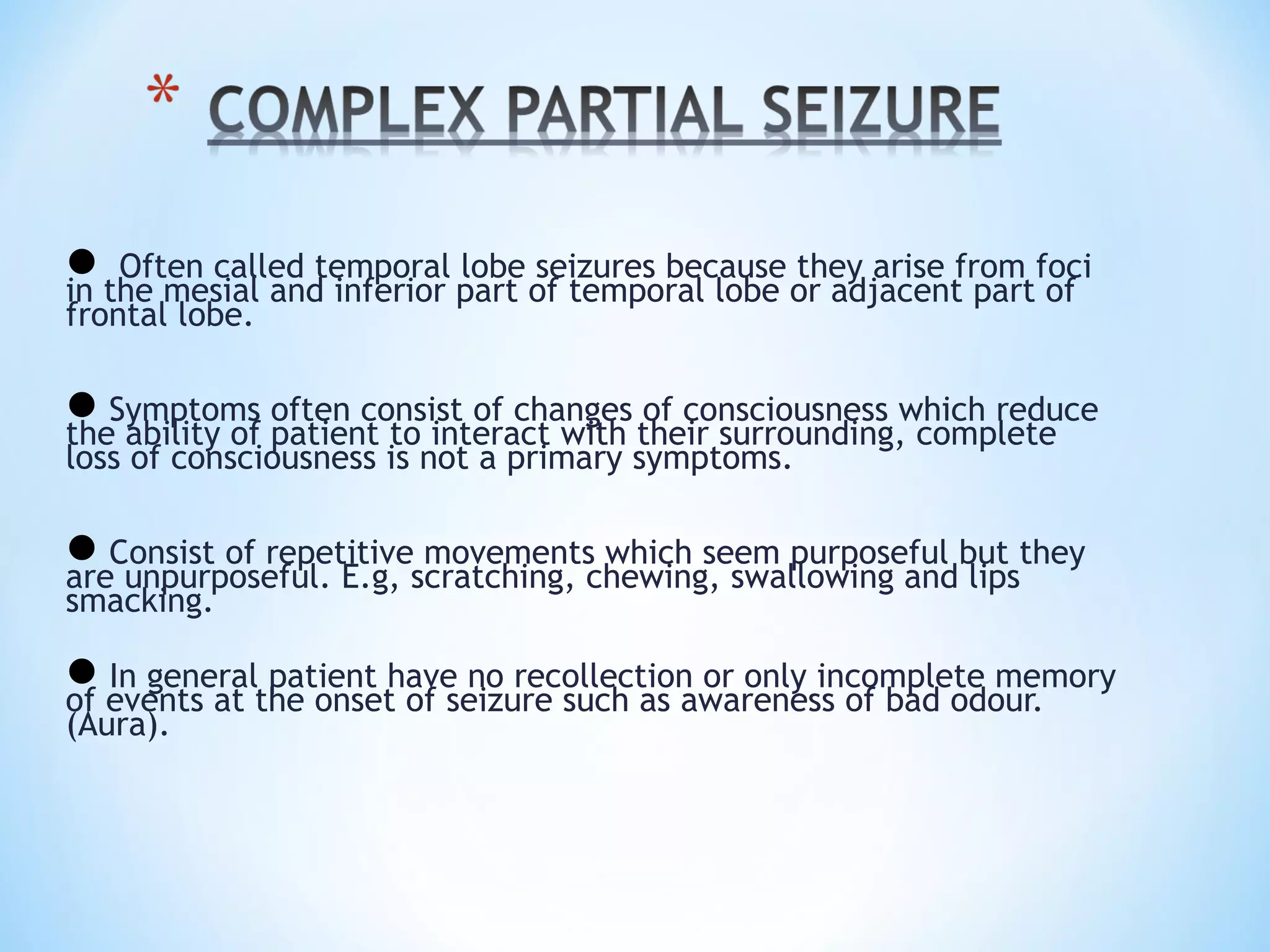  Often called temporal lobe seizures because they arise from foci
in the mesial and inferior part of temporal lobe or adjacent part of
frontal lobe.
Symptoms often consist of changes of consciousness which reduce
the ability of patient to interact with their surrounding, complete
loss of consciousness is not a primary symptoms.
Consist of repetitive movements which seem purposeful but they
are unpurposeful. E.g, scratching, chewing, swallowing and lips
smacking.
In general patient have no recollection or only incomplete memory
of events at the onset of seizure such as awareness of bad odour.
(Aura).
 