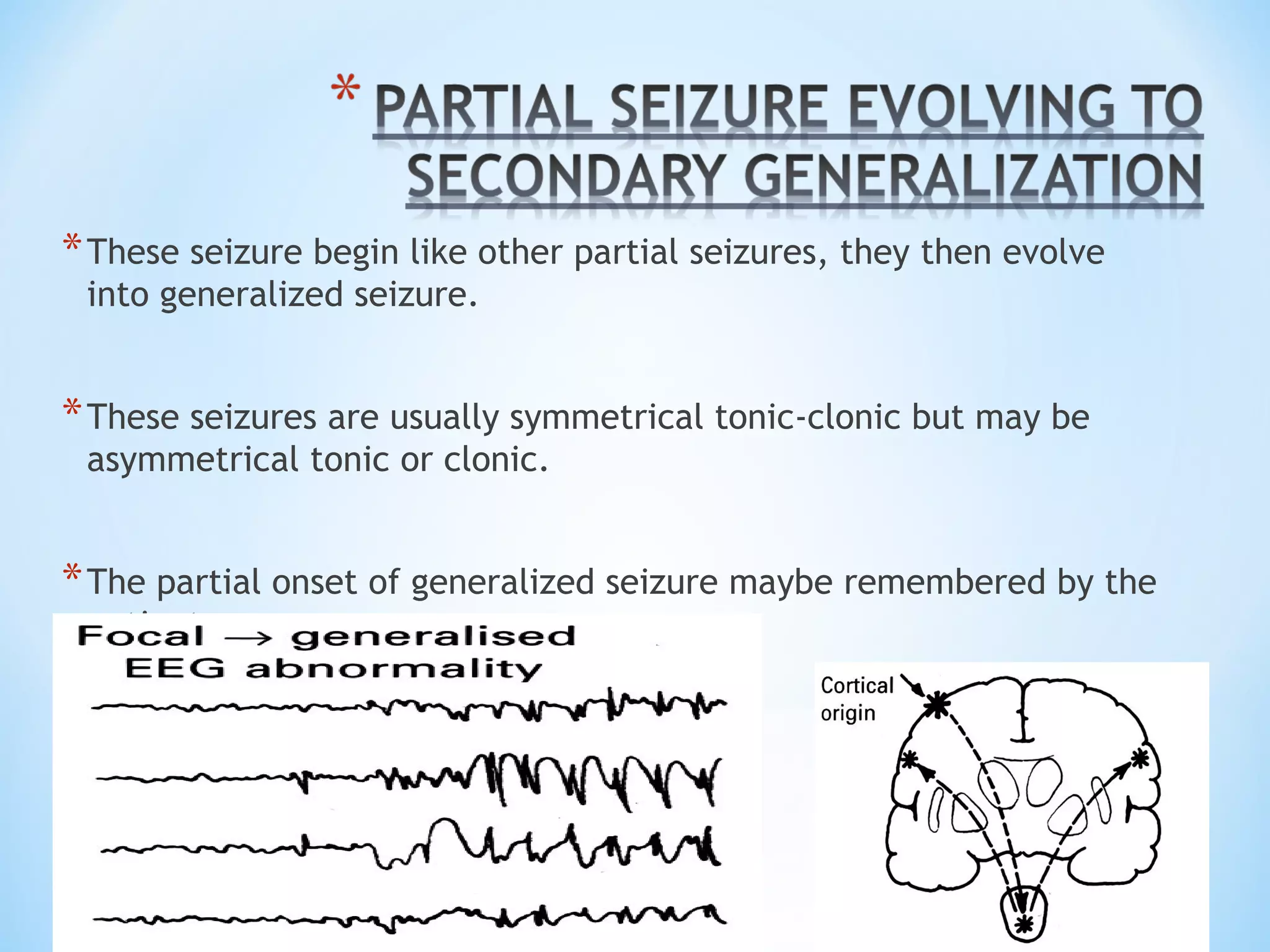 *These seizure begin like other partial seizures, they then evolve
into generalized seizure.
*These seizures are usually symmetrical tonic-clonic but may be
asymmetrical tonic or clonic.
*The partial onset of generalized seizure maybe remembered by the
patient.
 