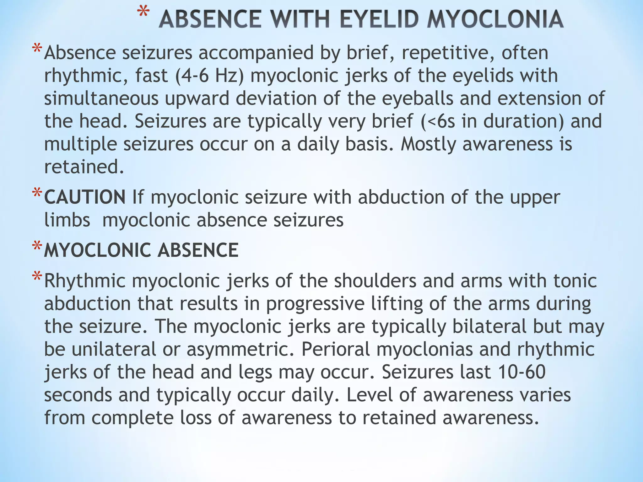 *Absence seizures accompanied by brief, repetitive, often
rhythmic, fast (4-6 Hz) myoclonic jerks of the eyelids with
simultaneous upward deviation of the eyeballs and extension of
the head. Seizures are typically very brief (<6s in duration) and
multiple seizures occur on a daily basis. Mostly awareness is
retained.
*CAUTION If myoclonic seizure with abduction of the upper
limbs  myoclonic absence seizures
*MYOCLONIC ABSENCE
*Rhythmic myoclonic jerks of the shoulders and arms with tonic
abduction that results in progressive lifting of the arms during
the seizure. The myoclonic jerks are typically bilateral but may
be unilateral or asymmetric. Perioral myoclonias and rhythmic
jerks of the head and legs may occur. Seizures last 10-60
seconds and typically occur daily. Level of awareness varies
from complete loss of awareness to retained awareness.
 