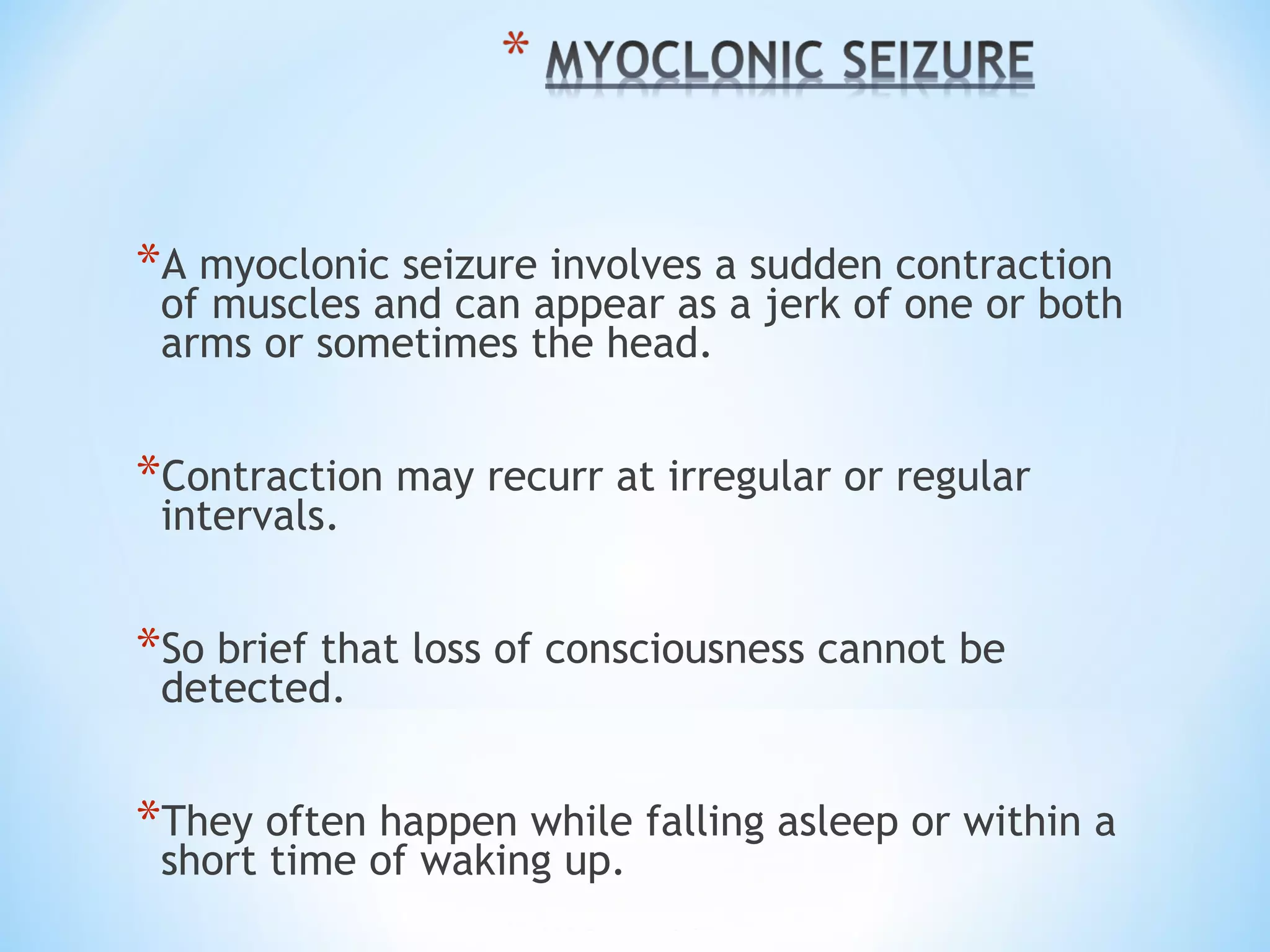 *A myoclonic seizure involves a sudden contraction
of muscles and can appear as a jerk of one or both
arms or sometimes the head.
*Contraction may recurr at irregular or regular
intervals.
*So brief that loss of consciousness cannot be
detected.
*They often happen while falling asleep or within a
short time of waking up.
 