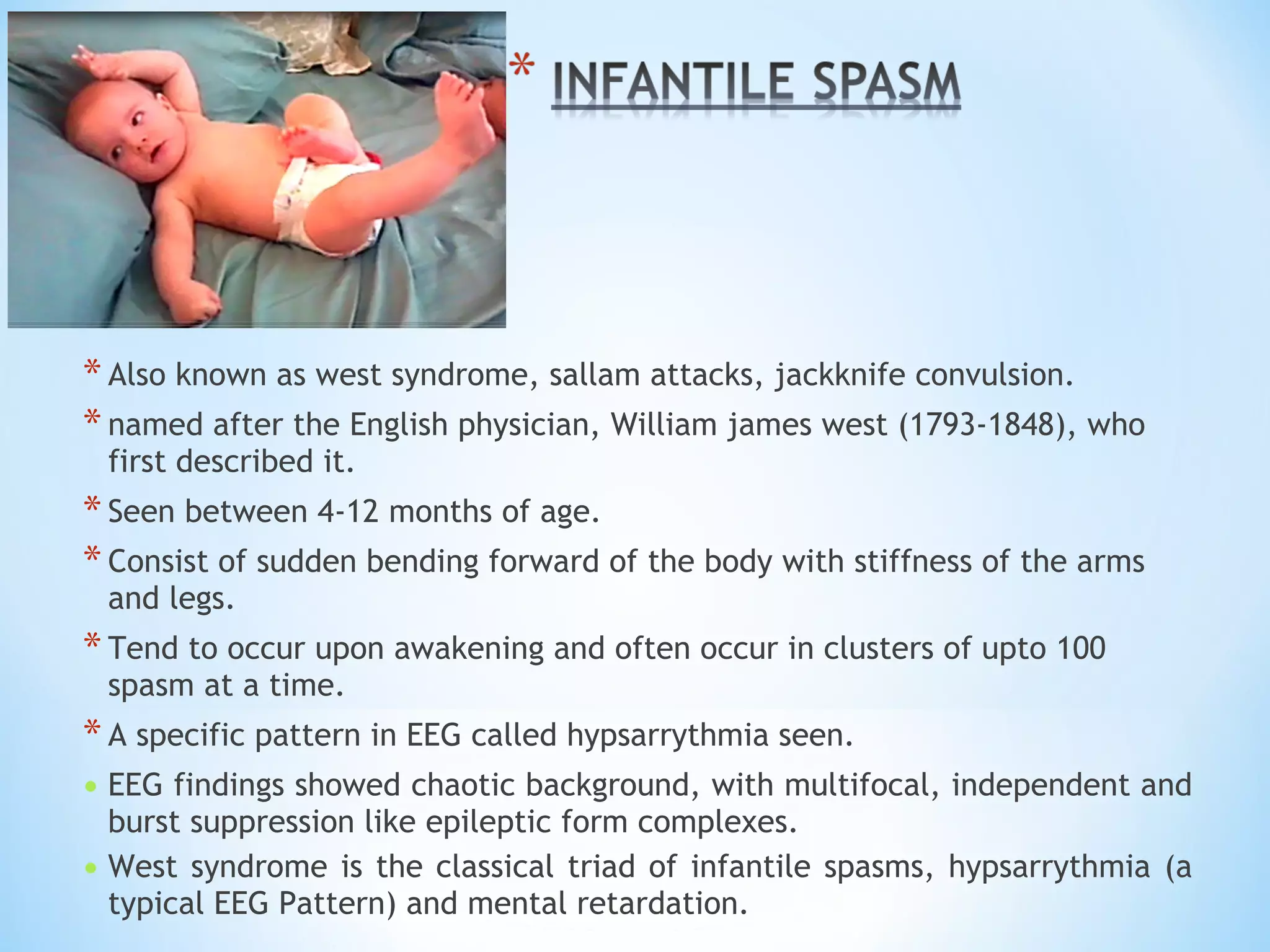 *Also known as west syndrome, sallam attacks, jackknife convulsion.
*named after the English physician, William james west (1793-1848), who
first described it.
*Seen between 4-12 months of age.
*Consist of sudden bending forward of the body with stiffness of the arms
and legs.
*Tend to occur upon awakening and often occur in clusters of upto 100
spasm at a time.
*A specific pattern in EEG called hypsarrythmia seen.
• EEG findings showed chaotic background, with multifocal, independent and
burst suppression like epileptic form complexes.
• West syndrome is the classical triad of infantile spasms, hypsarrythmia (a
typical EEG Pattern) and mental retardation.
 