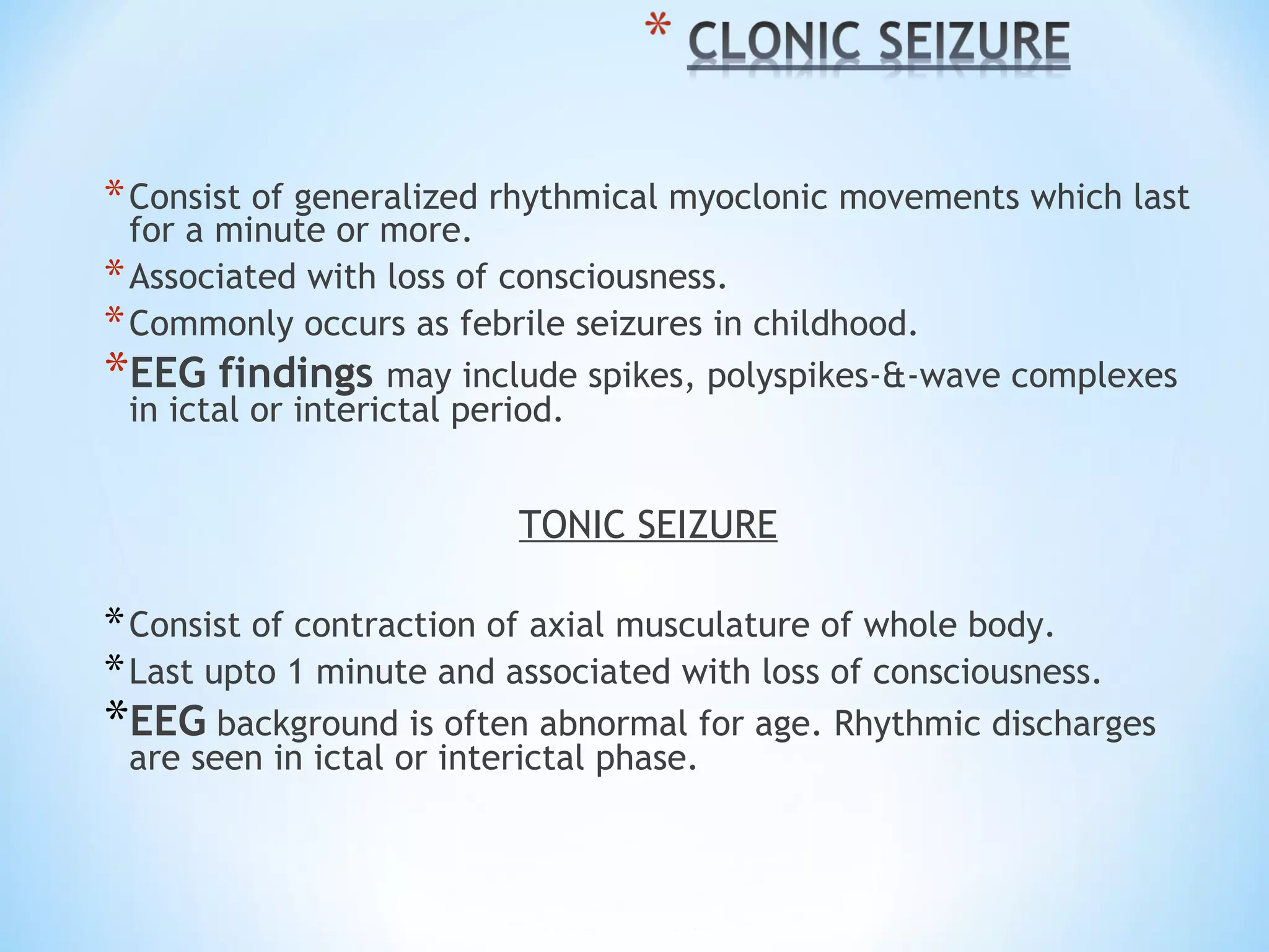 *Consist of generalized rhythmical myoclonic movements which last
for a minute or more.
*Associated with loss of consciousness.
*Commonly occurs as febrile seizures in childhood.
*EEG findings may include spikes, polyspikes-&-wave complexes
in ictal or interictal period.
TONIC SEIZURE
*Consist of contraction of axial musculature of whole body.
*Last upto 1 minute and associated with loss of consciousness.
*EEG background is often abnormal for age. Rhythmic discharges
are seen in ictal or interictal phase.
 