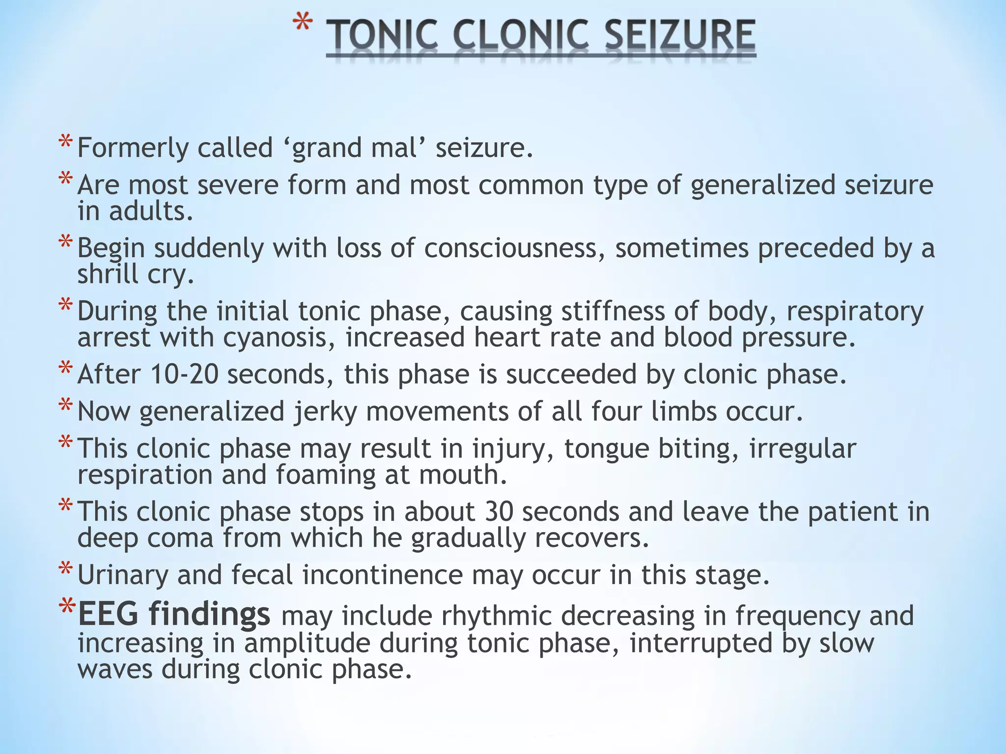 *Formerly called ‘grand mal’ seizure.
*Are most severe form and most common type of generalized seizure
in adults.
*Begin suddenly with loss of consciousness, sometimes preceded by a
shrill cry.
*During the initial tonic phase, causing stiffness of body, respiratory
arrest with cyanosis, increased heart rate and blood pressure.
*After 10-20 seconds, this phase is succeeded by clonic phase.
*Now generalized jerky movements of all four limbs occur.
*This clonic phase may result in injury, tongue biting, irregular
respiration and foaming at mouth.
*This clonic phase stops in about 30 seconds and leave the patient in
deep coma from which he gradually recovers.
*Urinary and fecal incontinence may occur in this stage.
*EEG findings may include rhythmic decreasing in frequency and
increasing in amplitude during tonic phase, interrupted by slow
waves during clonic phase.
 