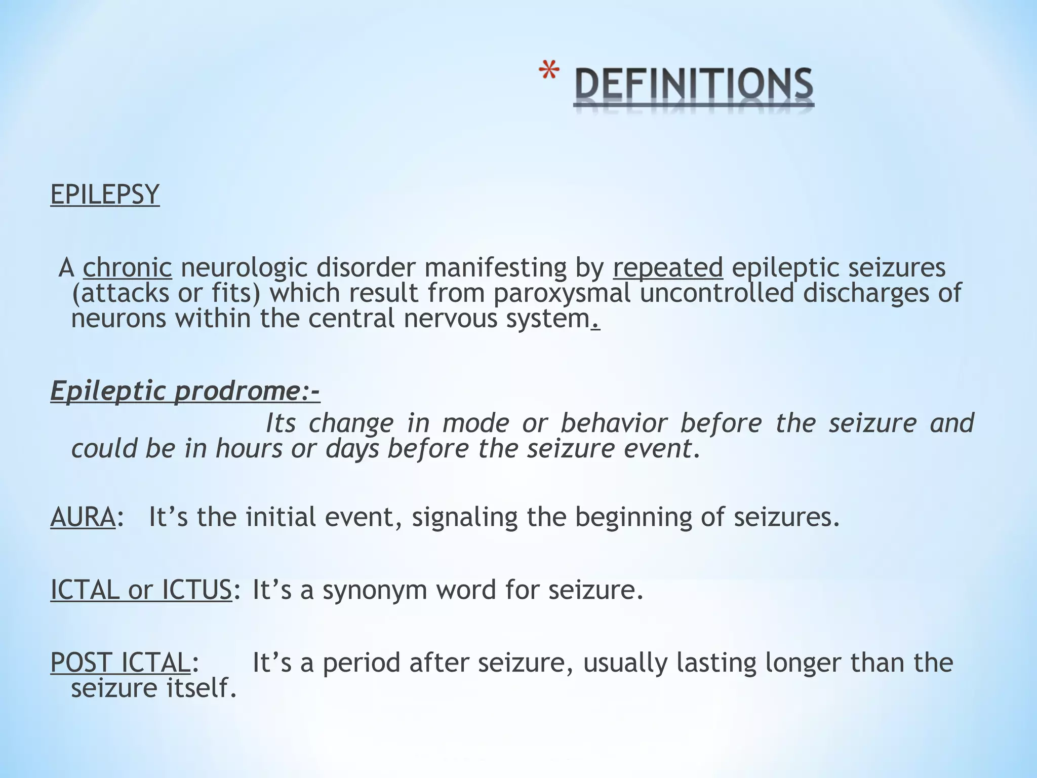 EPILEPSY
A chronic neurologic disorder manifesting by repeated epileptic seizures
(attacks or fits) which result from paroxysmal uncontrolled discharges of
neurons within the central nervous system.
Epileptic prodrome:-
Its change in mode or behavior before the seizure and
could be in hours or days before the seizure event.
AURA: It’s the initial event, signaling the beginning of seizures.
ICTAL or ICTUS: It’s a synonym word for seizure.
POST ICTAL: It’s a period after seizure, usually lasting longer than the
seizure itself.
 
