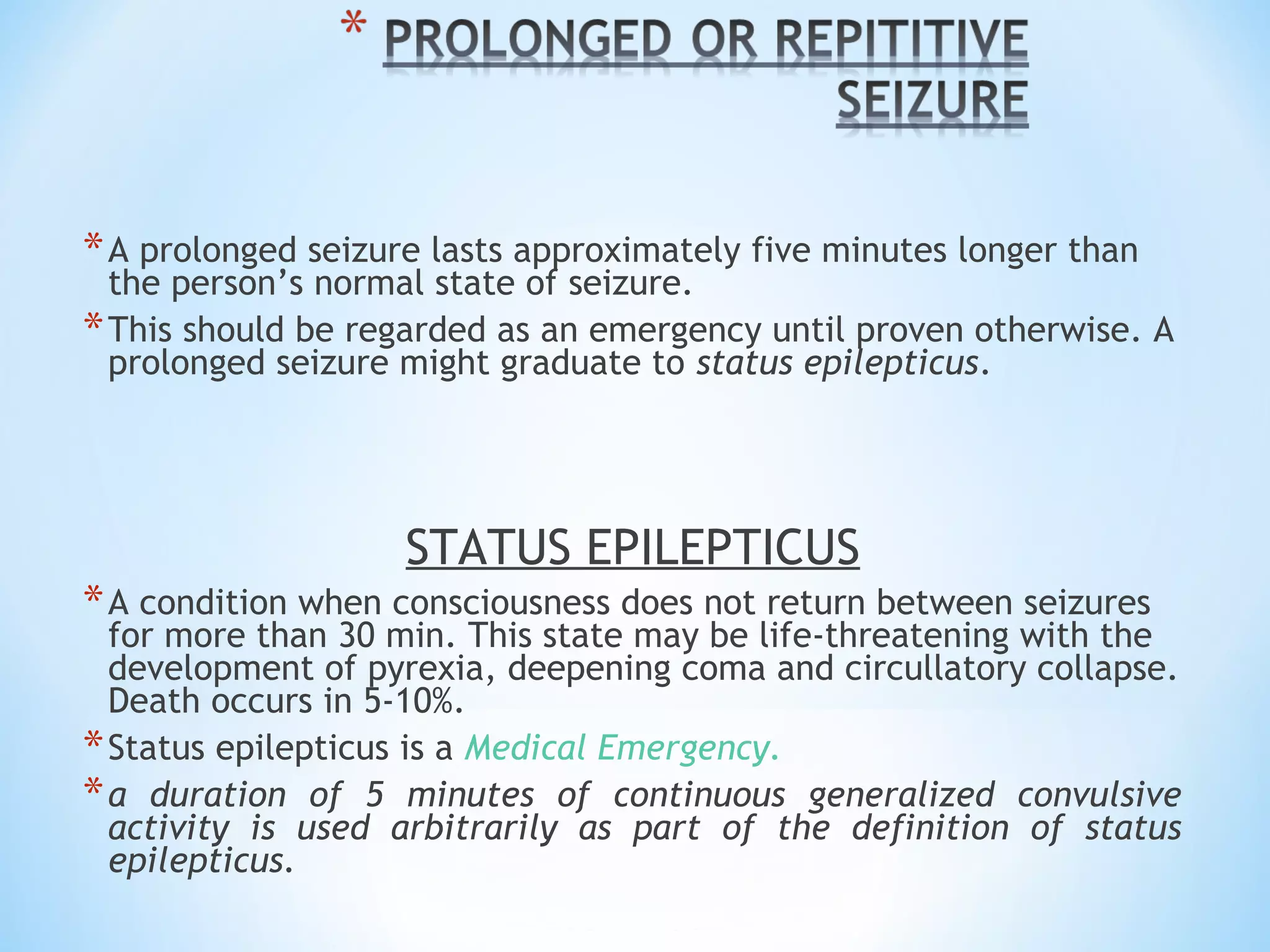 *A prolonged seizure lasts approximately five minutes longer than
the person’s normal state of seizure.
*This should be regarded as an emergency until proven otherwise. A
prolonged seizure might graduate to status epilepticus.
STATUS EPILEPTICUS
*A condition when consciousness does not return between seizures
for more than 30 min. This state may be life-threatening with the
development of pyrexia, deepening coma and circullatory collapse.
Death occurs in 5-10%.
*Status epilepticus is a Medical Emergency.
*a duration of 5 minutes of continuous generalized convulsive
activity is used arbitrarily as part of the definition of status
epilepticus.
 