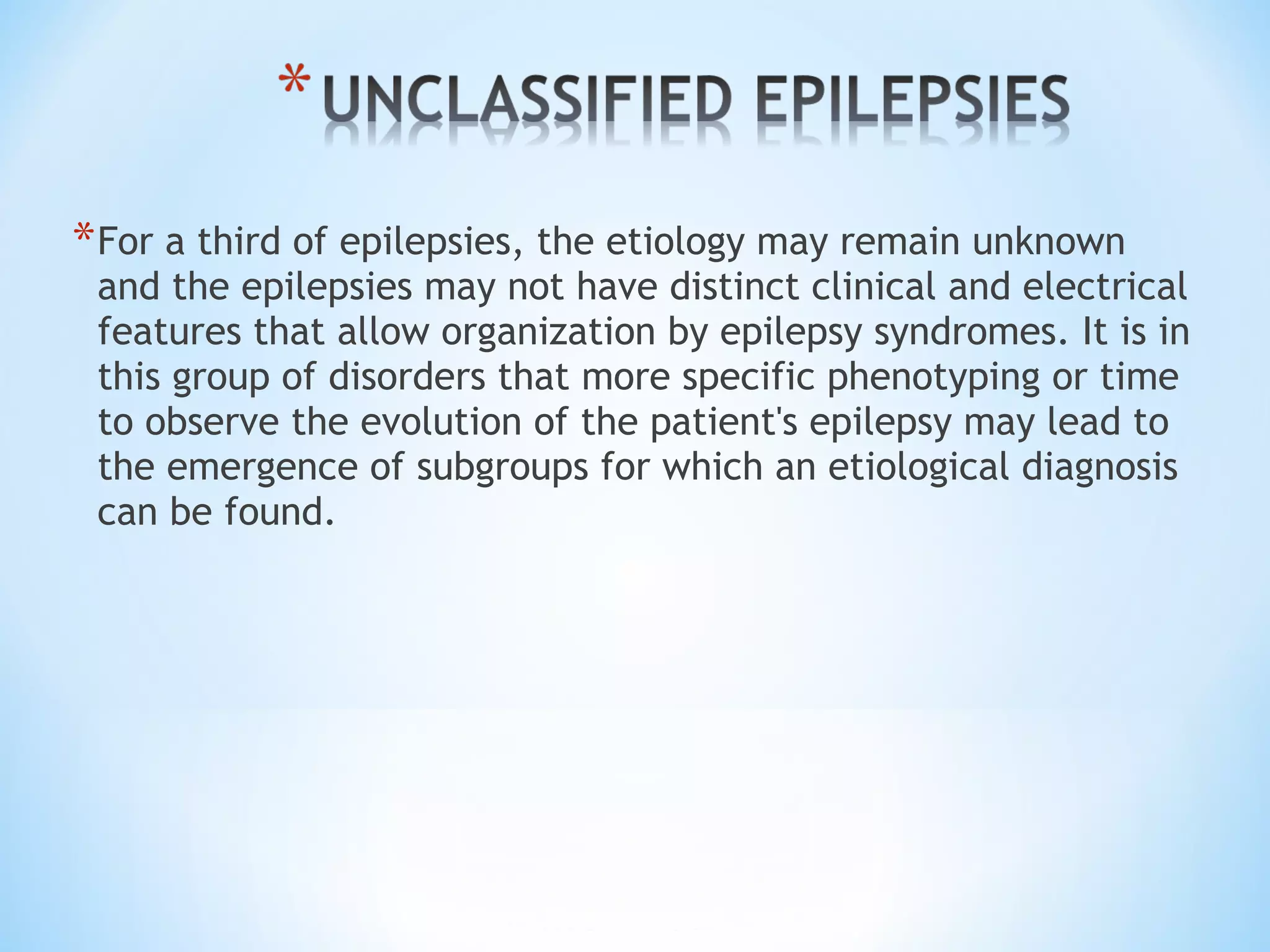 *For a third of epilepsies, the etiology may remain unknown
and the epilepsies may not have distinct clinical and electrical
features that allow organization by epilepsy syndromes. It is in
this group of disorders that more specific phenotyping or time
to observe the evolution of the patient's epilepsy may lead to
the emergence of subgroups for which an etiological diagnosis
can be found.
 