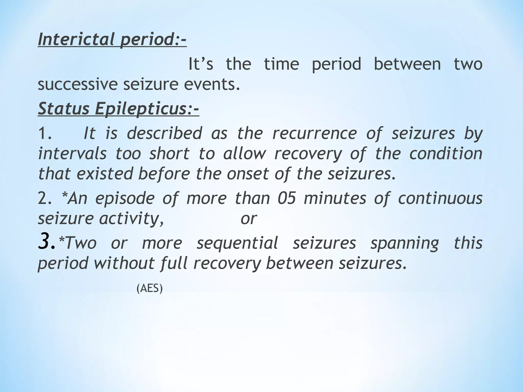 Interictal period:-
It’s the time period between two
successive seizure events.  
Status Epilepticus:-
1. It is described as the recurrence of seizures by
intervals too short to allow recovery of the condition
that existed before the onset of the seizures.
2. *An episode of more than 05 minutes of continuous
seizure activity, or
3.*Two or more sequential seizures spanning this
period without full recovery between seizures.
(AES)
 