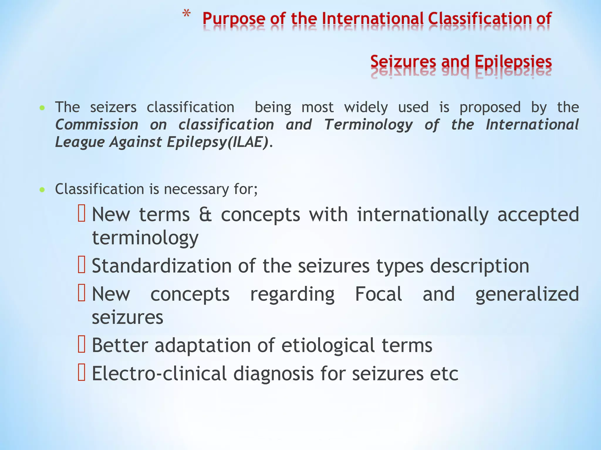 • The seizers classification being most widely used is proposed by the
Commission on classification and Terminology of the International
League Against Epilepsy(ILAE).
• Classification is necessary for;
 New terms & concepts with internationally accepted
terminology
 Standardization of the seizures types description
 New concepts regarding Focal and generalized
seizures
 Better adaptation of etiological terms
 Electro-clinical diagnosis for seizures etc
 