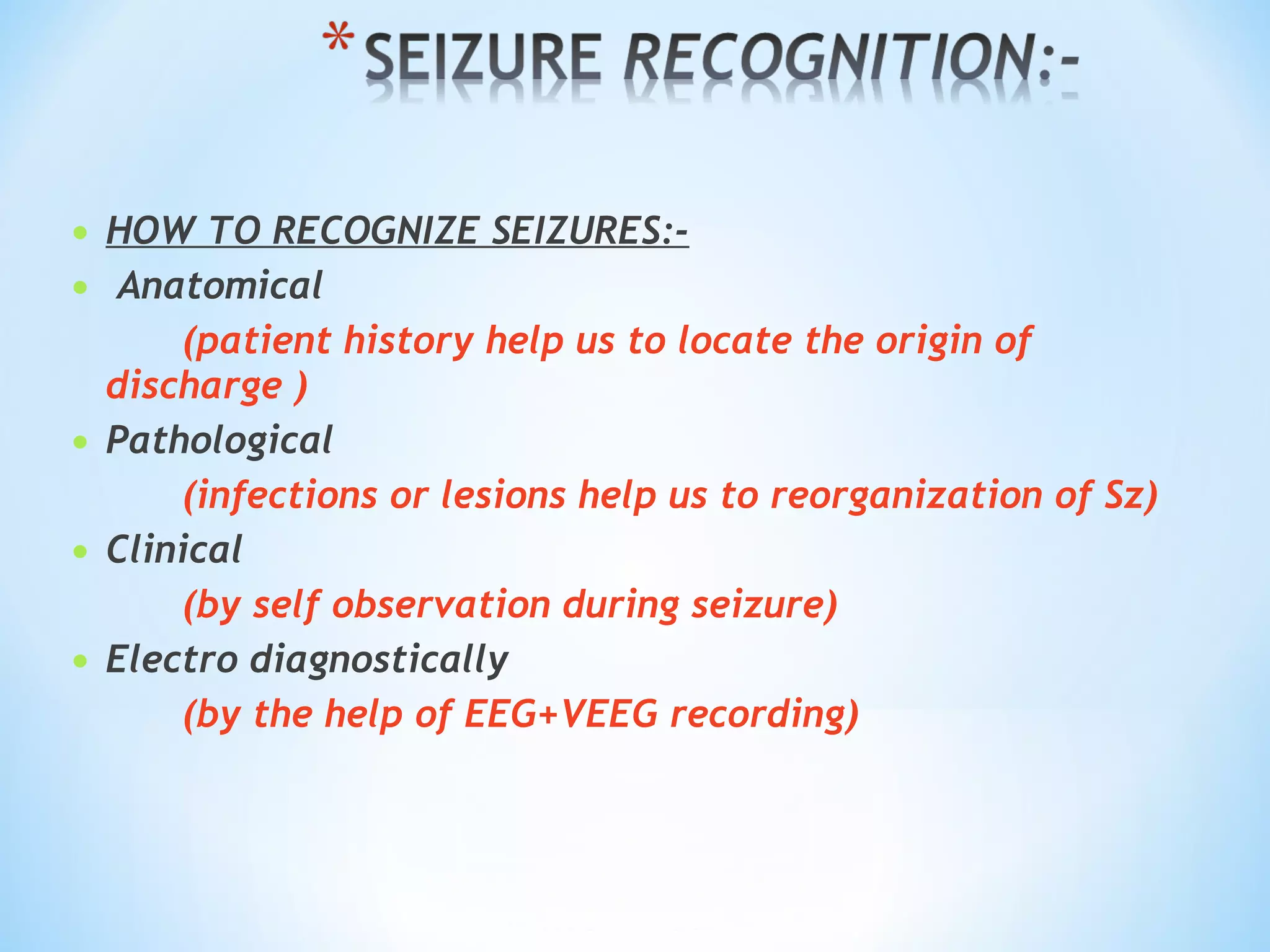 • HOW TO RECOGNIZE SEIZURES:-
•  Anatomical
(patient history help us to locate the origin of
discharge )
• Pathological
(infections or lesions help us to reorganization of Sz)
• Clinical
(by self observation during seizure)
• Electro diagnostically
(by the help of EEG+VEEG recording)
 