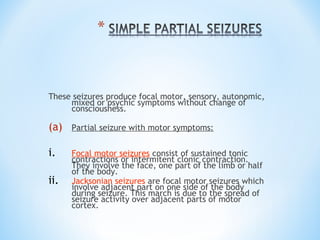 These seizures produce focal motor, sensory, autonomic,
mixed or psychic symptoms without change of
consciousness.
(a) Partial seizure with motor symptoms:
i. Focal motor seizures consist of sustained tonic
contractions or intermitent clonic contraction.
They involve the face, one part of the limb or half
of the body.
ii. Jacksonian seizures are focal motor seizures which
involve adjacent part on one side of the body
during seizure. This march is due to the spread of
seizure activity over adjacent parts of motor
cortex.
 