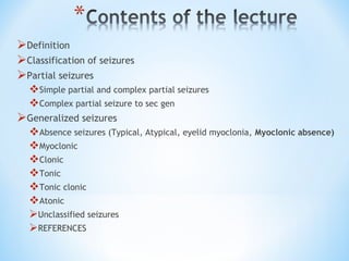 Definition
Classification of seizures
Partial seizures
Simple partial and complex partial seizures
Complex partial seizure to sec gen
Generalized seizures
Absence seizures (Typical, Atypical, eyelid myoclonia, Myoclonic absence)
Myoclonic
Clonic
Tonic
Tonic clonic
Atonic
Unclassified seizures
REFERENCES
 
