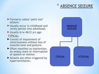 Formerly called ‘petit mal’
seizure.
Usually occur in childhood and
rarely persist into adulthood.
Usually b/w 4&12 yrs age.
TYPICAL:
Consist of impairment of
consciousness without loss of
muscles tone and posture.
Often manifest as inattention,
an empty stare or interruption
of speech or motion.
Attacks are often triggered by
hyperventilation.
ABSENCE
SEIZURE
TYPICAL ATYPICAL
 