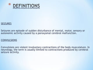 SEIZURES
Seizures are episode of sudden disturbance of mental, motor, sensory or
autonomic activity caused by a paroxysmal cerebral malfunction.
CONVULSIONS
Convulsions are violent involuntary contractions of the body musculature. In
neurology, the term is usually limited to contractions produced by cerebral
seizure activity.
 