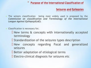 • The seizers classification being most widely used is proposed by the
Commission on classification and Terminology of the International
League Against Epilepsy(ILAE).
• Classification is necessary for;
 New terms & concepts with internationally accepted
terminology
 Standardization of the seizures types description
 New concepts regarding Focal and generalized
seizures
 Better adaptation of etiological terms
 Electro-clinical diagnosis for seizures etc
 