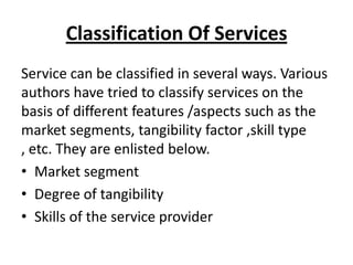 Classification Of Services
Service can be classified in several ways. Various
authors have tried to classify services on the
basis of different features /aspects such as the
market segments, tangibility factor ,skill type
, etc. They are enlisted below.
• Market segment
• Degree of tangibility
• Skills of the service provider

 