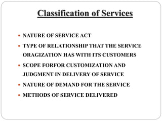 Classification of Services
 NATURE OF SERVICE ACT
 TYPE OF RELATIONSHIP THAT THE SERVICE
ORAGIZATION HAS WITH ITS CUSTOMERS
 SCOPE FORFOR CUSTOMIZATION AND
JUDGMENT IN DELIVERY OF SERVICE
 NATURE OF DEMAND FOR THE SERVICE
 METHODS OF SERVICE DELIVERED
 