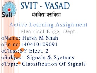 Active Learning Assignment
Electrical Engg. Dept.
oName: Harsh M Shah
oEn no:140410109091
oClass:SY Elect. 2
oSubject: Signals & Systems
oTopic: Classification Of Signals
 