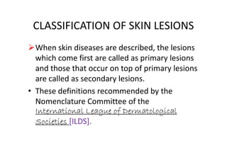 CLASSIFICATION OF SKIN LESIONS
When skin diseases are described, the lesions
which come first are called as primary lesions
and those that occur on top of primary lesions
are called as secondary lesions.are called as secondary lesions.
• These definitions recommended by the
Nomenclature Committee of the
International League of Dermatological
Societies [ILDS].
 